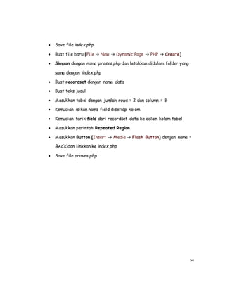 54
 Save file index.php
 Buat file baru [File → New → Dynamic Page → PHP → Create]
 Simpan dengan nama proses.php dan letakkan didalam folder yang
sama dengan index.php
 Buat recordset dengan nama data
 Buat teks judul
 Masukkan tabel dengan jumlah rows = 2 dan column = 8
 Kemudian isikan nama field disetiap kolom
 Kemudian tarik field dari recordset data ke dalam kolom tabel
 Masukkan perintah Repeated Region
 Masukkan Button [Insert → Media → Flash Button] dengan nama =
BACK dan linkkan ke index.php
 Save file proses.php
 