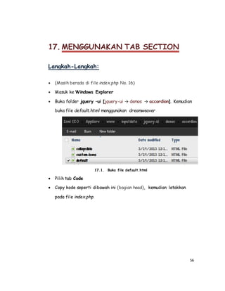 56
17. MENGGUNAKAN TAB SECTION
Langkah-Langkah:
 (Masih berada di file index.php No. 16)
 Masuk ke Windows Explorer
 Buka folder jquery –ui [jquery-ui → demos → accordion]. Kemudian
buka file default.html menggunakan dreamweaver
17.1. Buka file default.html
 Pilih tab Code
 Copy kode seperti dibawah ini (bagian head), kemudian letakkan
pada file index.php
 