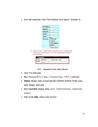 62
 Atur dan sesuaikan field-field didalam form seperti dibawah ini
18.1. Pengaturan Form Insert Record
 Save file index.php
 Buat file baru [File → New → Dynamic Page → PHP → Create]
 Simpan dengan nama proses.php dan letakkan didalam folder yang
sama dengan index.php
 Buat recordset dengan nama sayur → pilih Advanced → pilih nama
koneksi
 Pada kotak SQL, isikan code berikut
 