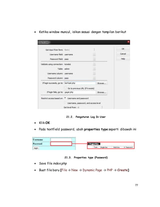 77
 Ketika window muncul, isikan sesuai dengan tampilan berikut
21.2. Pengaturan Log In User
 Klik OK
 Pada textfield password, ubah properties type seperti dibawah ini
21.3. Properties type (Password)
 Save file index.php
 Buat file baru [File → New → Dynamic Page → PHP → Create]
 