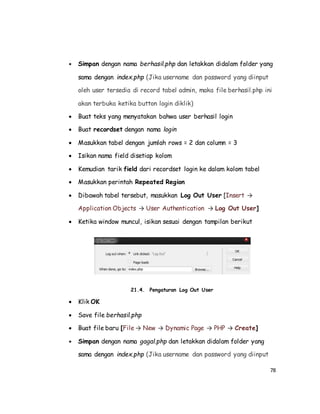 78
 Simpan dengan nama berhasil.php dan letakkan didalam folder yang
sama dengan index.php (Jika username dan password yang diinput
oleh user tersedia di record tabel admin, maka file berhasil.php ini
akan terbuka ketika button login diklik)
 Buat teks yang menyatakan bahwa user berhasil login
 Buat recordset dengan nama login
 Masukkan tabel dengan jumlah rows = 2 dan column = 3
 Isikan nama field disetiap kolom
 Kemudian tarik field dari recordset login ke dalam kolom tabel
 Masukkan perintah Repeated Region
 Dibawah tabel tersebut, masukkan Log Out User [Insert →
Application Objects → User Authentication → Log Out User]
 Ketika window muncul, isikan sesuai dengan tampilan berikut
21.4. Pengaturan Log Out User
 Klik OK
 Save file berhasil.php
 Buat file baru [File → New → Dynamic Page → PHP → Create]
 Simpan dengan nama gagal.php dan letakkan didalam folder yang
sama dengan index.php (Jika username dan password yang diinput
 