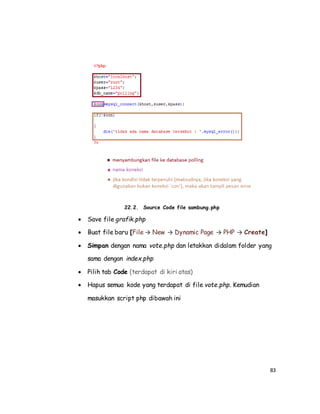 83
22.2. Source Code file sambung.php
 Save file grafik.php
 Buat file baru [File → New → Dynamic Page → PHP → Create]
 Simpan dengan nama vote.php dan letakkan didalam folder yang
sama dengan index.php
 Pilih tab Code (terdapat di kiri atas)
 Hapus semua kode yang terdapat di file vote.php. Kemudian
masukkan script php dibawah ini
 