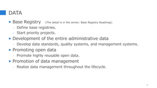 DATA
 Base Registry (The detail is in the annex: Base Registry Roadmap)
- Define base registries.
- Start priority projects.
 Development of the entire administrative data
- Develop data standards, quality systems, and management systems.
 Promoting open data
- Promote highly reusable open data.
 Promotion of data management
- Realize data management throughout the lifecycle.
11
 