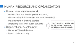 HUMAN RESOURCE AND ORGANIZATION
 Human resources framework
- Human resource models (Roles and skills)
- Development of recruitment and evaluation rules
- Development of training courses
- Improving literacy of public servants
 Organizational development
- Name a CDO and the team
- Launch data authority
15
The government will be one
of the leading players to
develop data professionals.
 