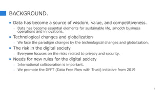 BACKGROUND.
 Data has become a source of wisdom, value, and competitiveness.
- Data has become essential elements for sustainable life, smooth business
operations and innovations.
 Technological changes and globalization
- We face the paradigm changes by the technological changes and globalization.
 The risk in the digital society
- Everyone focuses on the risks related to privacy and security.
 Needs for new rules for the digital society
- International collaboration is important.
- We promote the DFFT (Data Free Flow with Trust) initiative from 2019
3
 