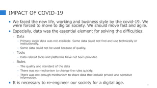 IMPACT OF COVID-19
 We faced the new life, working and business style by the covid-19. We
were forced to move to digital society. We should move fast and agile.
 Especially, data was the essential element for solving the difficulties.
- Data
‣ Primary social data was not available. Some data could not find and use technically or
institutionally.
‣ Some data could not be used because of quality.
- Tools
‣ Data related tools and platforms have not been provided.
- Rules
‣ The quality and standard of the data
‣ There was no mechanism to change the rules quickly.
‣ There was not enough mechanism to share data that include private and sensitive
information.
 It is necessary to re-engineer our society for a digital age. 4
 