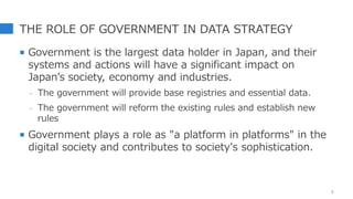 THE ROLE OF GOVERNMENT IN DATA STRATEGY
 Government is the largest data holder in Japan, and their
systems and actions will have a significant impact on
Japan’s society, economy and industries.
- The government will provide base registries and essential data.
- The government will reform the existing rules and establish new
rules
 Government plays a role as "a platform in platforms" in the
digital society and contributes to society's sophistication.
5
 