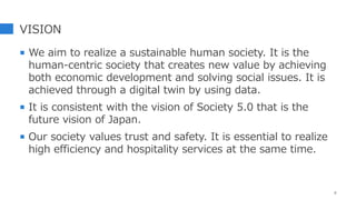 VISION
 We aim to realize a sustainable human society. It is the
human-centric society that creates new value by achieving
both economic development and solving social issues. It is
achieved through a digital twin by using data.
 It is consistent with the vision of Society 5.0 that is the
future vision of Japan.
 Our society values trust and safety. It is essential to realize
high efficiency and hospitality services at the same time.
6
 
