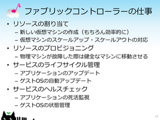 ファブリックコントローラーの仕事
• リソースの割り当て
 – 新しい仮想マシンの作成（もちろん効率的に）
 – 仮想マシンのスケールアップ・スケールアウトの対応
• リソースのプロビジョニング
 – 物理マシンが故障した際は健全なマシンに移動させる
• サービスのライフサイクル管理
 – アプリケーションのアップデート
 – ゲストOSの自動アップデート
• サービスのヘルスチェック
 – アプリケーションの死活監視
 – ゲストOSの状態管理
                              17
 