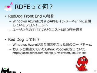 RDFEって何？
• RedDog Front End の略称
  – Windows Azureに対するAPIをインターネットに公開
    しているフロントエンド
  – ユーザからのすべてのリクエストはRDFEを通る


• Red Dog って何？
  – Windows Azureがまだ開発中だった頃のコードネーム
  – ちょっと間違えていたらPink Poodleになっていた
   http://japan.zdnet.com/cio/sp_07microsoft/20384470/




                                                         31
 