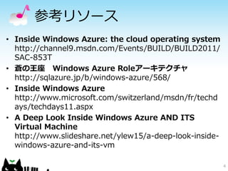 参考リソース
• Inside Windows Azure: the cloud operating system
  http://channel9.msdn.com/Events/BUILD/BUILD2011/
  SAC-853T
• 蒼の王座 Windows Azure Roleアーキテクチャ
  http://sqlazure.jp/b/windows-azure/568/
• Inside Windows Azure
  http://www.microsoft.com/switzerland/msdn/fr/techd
  ays/techdays11.aspx
• A Deep Look Inside Windows Azure AND ITS
  Virtual Machine
  http://www.slideshare.net/ylew15/a-deep-look-inside-
  windows-azure-and-its-vm

                                                         4
 