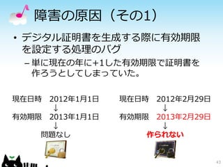障害の原因（その1）
• デジタル証明書を生成する際に有効期限
  を設定する処理のバグ
 – 単に現在の年に+1した有効期限で証明書を
   作ろうとしてしまっていた。

現在日時 2012年1月1日   現在日時 2012年2月29日
      ↓                ↓
有効期限 2013年1月1日   有効期限 2013年2月29日
      ↓                ↓
    問題なし             作られない


                                   43
 