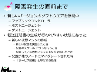 障害発生の直前まで
• 新しいバージョンのソフトウエアを展開中
 – ファブリックコントローラ
 – ホストエージェント
 – ゲストエージェント
• 転送証明書の生成が行われやすい状態にあった
 – 新しい仮想マシンの作成
  • 新しい配置を実施したとき
  • 配置のスケール アウトを行うとき
  • 配置している仮想マシンの OS を更新したとき
 – 配置が他のノードにマイグレートされた時
  • 「サービス回復」と呼ばれる処理


                              44
 