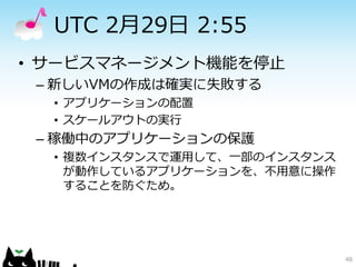 UTC 2月29日 2:55
• サービスマネージメント機能を停止
 – 新しいVMの作成は確実に失敗する
  • アプリケーションの配置
  • スケールアウトの実行
 – 稼働中のアプリケーションの保護
  • 複数インスタンスで運用して、一部のインスタンス
    が動作しているアプリケーションを、不用意に操作
    することを防ぐため。




                              48
 