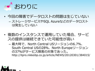 おわりに
• 今回の障害でデータロストの問題は生じていない
 – ストレージサービスやSQL Azureなどのデータロスト
   は発生していない


• 複数のインスタンスで運用していた場合、サービ
  スの提供は継続できていた可能性が高い
 – 最大時で、North Central USリージョンの6.7％、
   South Central USの28％、North Europeリージョン
   の37％がサービス障害の対象であった。
  http://itpro.nikkeibp.co.jp/article/NEWS/20120301/384015/




                                                              51
 