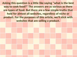 Asking this question is a little like saying "what is the best
 way to cook food?" The answers are as various as there
 are types of food. But there are a few simple truths that
    hold for almost all websites, regardless of niche or
 product. For the purposes of this article, we'll stick with
            websites that are selling a product.
 