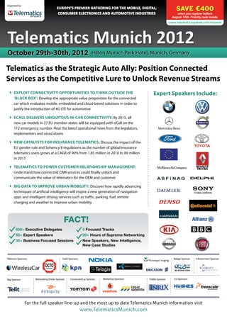 SAVE €400
Organized by:
                                       EUROPE’S PREMIER GATHERING FOR THE MOBILE, DIGITAL,
                                        CONSUMER ELECTRONICS AND AUTOMOTIVE INDUSTRIES                              when you register before
                                                                                                                 August 10th. Priority code inside.
                                                                                                                www.telematicsupdate.com/munich




Telematics Munich 2012
October 29th-30th, 2012                                             Hilton Munich Park Hotel, Munich, Germany


Telematics as the Strategic Auto Ally: Position Connected
Services as the Competitive Lure to Unlock Revenue Streams
  	Exploit Connectivity Opportunities to Think Outside the                                       Expert Speakers Include:
    ‘Black Box’: Develop the appropriate value proposition for the connected
    car which evaluates mobile, embedded and cloud-based solutions in order to
    justify the introduction of 4G LTE for automotive

  	 eCall Delivers Ubiquitous In-Car Connectivity: By 2015, all
     new car models in 27 EU member states will be equipped with eCall on the
     112 emergency number. Hear the latest operational news from the legislators,
     implementers and associations

  	New Catalysts for Insurance Telematics: Discuss the impact of the
    EU gender rule and Solvency II regulations as the number of global insurance
    telematics users grows at a CAGR of 90% from 1.85 million in 2010 to 89 million
    in 2017.

  	 Telematics to Power Customer Relationship Management:
     Understand how connected CRM services could finally unlock and
     communicate the value of telematics for the OEM and customer

  	Big Data to Improve Urban Mobility: Discover how rapidly advancing
    techniques of artificial intelligence will inspire a new generation of navigation
    apps and intelligent driving services such as traffic, parking, fuel, remote
    charging and weather to improve urban mobility



                                             FACT!
       600+ Executive Delegates                              5 Focused Tracks
       60+ Expert Speakers                                   20+ Hours of Supreme Networking
       35+ Business Focused Sessions                         New Speakers, New Intelligence,
                                                             New Case Studies


Platinum Sponsors                           Gold Sponsors                                                          Badge Sponsor   Infotainment Sponsor




Bag Sponsor          Networking Drinks Sponsor    Connected Car Sponsor   Workshop Sponsors    Folder Sponsor      Co-Sponsors	




                For the full speaker line-up and the most up to date Telematics Munich information visit
                                                            www.TelematicsMunich.com
 