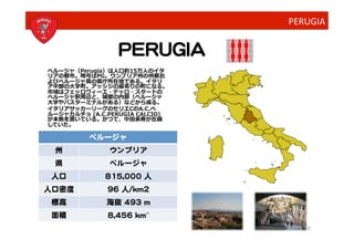 PERUGIA


                     PERUGIA
ペルージャ（Perugia）は⼈人⼝口約15万⼈人のイタ
リアの都市。略号はPG。ウンブリア州の州都お
よびペルージャ県の県庁所在地である。イタリ
ア中部の⼤大学町。アッシジの最寄りの町になる。
市域はフェッロヴィーエ・デッロ・スタートの
ペルージャ駅周辺と、城壁の内部（ペルージャ
⼤大学やバスターミナルがある）などから成る。	
  
イタリアサッカーリーグのセリエCのA.C.ペ
ルージャカルチョ	
  (A.C.PERUGIA	
  CALCIO)
が本拠を置いている。かつて、中⽥田英寿が在籍
していた。	
  

            ペルージャ
  州               ウンブリア
  県               ペルージャ
 人口             815,000 人
人口密度             96 人/km2
 標高              海抜 493 m
 面積              8,456 kmʺ″ 	
  	
  
                                          10
 