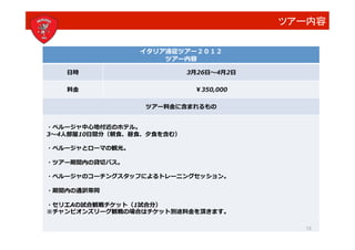 ツアー内容	
  

                       イタリア遠征ツアー２０１２	
  
                           ツアー内容	
  

     ⽇日時	
                           3⽉月26⽇日   4⽉月2⽇日	
  

     料⾦金金	
                            ￥350,000	
  

                        ツアー料⾦金金に含まれるもの	
  


・ペルージャ中⼼心地付近のホテル。	
  
3 4⼈人部屋10⽇日間分（朝⾷食、昼⾷食、⼣夕⾷食を含む）	
  

・ペルージャとローマの観光。	
  

・ツアー期間内の貸切バス。	
  

・ペルージャのコーチングスタッフによるトレーニングセッション。	
  

・期間内の通訳帯同	
  

・セリエAの試合観戦チケット（1試合分）	
  
※チャンピオンズリーグ観戦の場合はチケット別途料⾦金金を頂きます。	
  

                                                                 13
 
