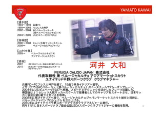 YAMATO	
  KAWAI	
  

【選手歴】
1993∼1999 兵庫FC
1999∼2002 FCフレスカ神戸
2002∼2004 AC.ペルージャユース
          〔現ペルージャカルチョ〕(ITA)
2004∼2005 US.ピエベーゼ1927(ITA)
【指導歴】
2006∼2008 セレッソ大阪サッカースクール
2009∼     ペルージャカルチョジャパン
【スカウト歴】
2009∼  
 ペルージャカルチョ(ITA) 
         アジアマーケットスカウト       
【資格】
2007   （財）日本サッカー協会公認C級ライセンス
2010    日本スポーツクラブ協会JSCAスポーツ
         クラブマネジャー   

                   PERUGIA CALCIO JAPAN 株式会社
              代表取締役 兼 ペルージャカルチョ アジアマーケットスカウト
                ユナイテッド平野スポーツクラブ クラブマネジャー
   兵庫FC∼FCフレスカ神戸を経て、15歳で単身イタリアへ留学。
   イタリアではACペルージャ（現ペルージャカルチョ）のユースチームで2シーズンプレーし、
   2004年にUS.ピエベーゼ1927へ移籍。スピードとテクニックを活かしたプレーで活躍した。
   帰国後はＪ１セレッソ大阪サッカースクールで指導者としてのキャリアをスタートさせ、日本サッ
   カー協会公認C級ライセンスを取得。
   2008年に再びイタリアへ渡り、ペルージャカルチョジャパンマーケットスカウト就任と同時に、
   ペルージャジャパンプロジェクトを立ち上げる。
   2010年にユナイテッド平野スポーツクラブのクラブマネジャーに就任。
   同年11月に日本スポーツクラブ協会公認JSCAスポーツクラブマネジャーの資格を取得。     2
 