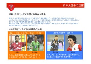 日本人選手の活躍


近年、欧州リーグで活躍する日本人選手
現在、日本人選手においてはＪリーグに留まらず、海外挑戦という一つ目標が当たり前の時代になってきて	
  
います。バルセロナの久保君、アトレティコマドリードの宮川君など小学校卒業を待たずして海外へ挑戦しました。	
  
そして、得点王や最優秀選手賞獲得するなど結果を残しています。	
  
それは若い日本人選手にとってはこれまでの日本育ち一辺倒から、海外でプレー、海外で育つという選択肢が	
  
明らかに開拓されている証明と言えるでしょう。

大きく分けて２タイプある選手の特徴
クレバーでオールマイティーなエリートタイプ
            身体能力抜群の一芸タイプ




    中田英寿
         長谷部誠
           長友佑都
         宮市亮

スキル、戦術理解度が高く、どんなシステム	
       体力、スピード、大きさ等の一芸に秀でている。	
  
や状況にもマッチできるオールラウンダー。
        ここぞという場面で力を発揮できる。
                                                       3
 
