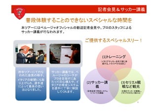 記者会見＆サッカー講義


 本ツアーにはペルージャオフィシャルの歓迎記者会見や、プロのスタッフによる	
  
 サッカー講義が行なわれます。




                                    (1)トレーニング
                                    （イタリアサッカーを肌で感じ体
                                     感する。トライアウトを含む）



昨年ツアーにて行な     サッカー講義では、ペ
 われた会見の様子。
   ルージャのコーチが
イタリアの新聞にも取     プロを目指すにあ
り上げられ、選手達     たっての心構えや、イ    (2)サッカー講            (3)セリエA観
              タリアの育成システム
にとって最高の思い
              を選手に丁寧に解説
                                義
               戦など観光
  出となりました。
                 してくれます。
   （記者会見や育成システム
                              についての講義）
                                                （本場のサッカーを観戦し、
                                                イタリアの文化に触れる）



                                                          8
 
