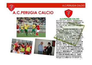 A.C.PERUGIA	
  CALCIO

 A.C.PERUGIA CALCIO
                        A.C.PERUGIA CALCIO
                      A.C.ペルージャ・カルチョ（Associazione	
  
                      Sportiva	
  Dilettantistica	
  Perugia	
  Spa）は、
                      イタリア・ペルージャを本拠地とするサッ
                      カークラブチーム。2011-12シーズンはセリ
                      エCに所属。	
  
                      ⽇日本では、中⽥田英寿が海外移籍を果たした際
                      に最初に所属したチームとして知られていま
                      す。	
  育成年代の指導にはイタリア国内でも
                      トップクラスの実績を持ち、イタリア代表の
                      マテラッツィやミッコリなど数多くの優秀な
                      選⼿手を輩出している。⻑⾧長年セリエAに在籍した
                      後、セリエB、セリエC1に降格し経営陣も⼀一
                      新され、チーム名もAssociazione	
  Calcio	
  
                      Perugia	
  SpAからPerugia	
  Calcio	
  SpAに変
                      更された。降格してから⻑⾧長い間セリエC1とレ
                      ガ・プロ・プリマ・ディヴィジオーネで戦い
                      プレイオフにまでは勝ち残るも昇格出来ずに
                      シーズンを過ごす。そして2010年7⽉月21⽇日に
                      プロフェッショニスティ連盟からセリエD（ア
                      マチュア）降格が通告され、クラブ消滅の危
                      機も囁かれたがロベルト・ダマスキがペルー
                      ジャを買い取り新会⻑⾧長に就任した。名前を
                      Associazione	
  Sportiva	
  Dilettantistica	
  
                      Perugia	
  として新⽣生ペルージャがスタート。	
  
                                                               9
 