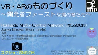 VR・ARのものづくり
～開発者ファーストな場の育ち方～
Hokkaido MotionControl Network（#DoMCN）
Junya Ishioka (@jun_mh4g)
広報
大学・高校・研究機関連携担当（Scientist/Developer Relations）
コミュニティ間連携担当
スクショ・SNS OK
2020/12/26 NT札幌2020＠cluster
パネルセッション「札幌とものづくり」
 