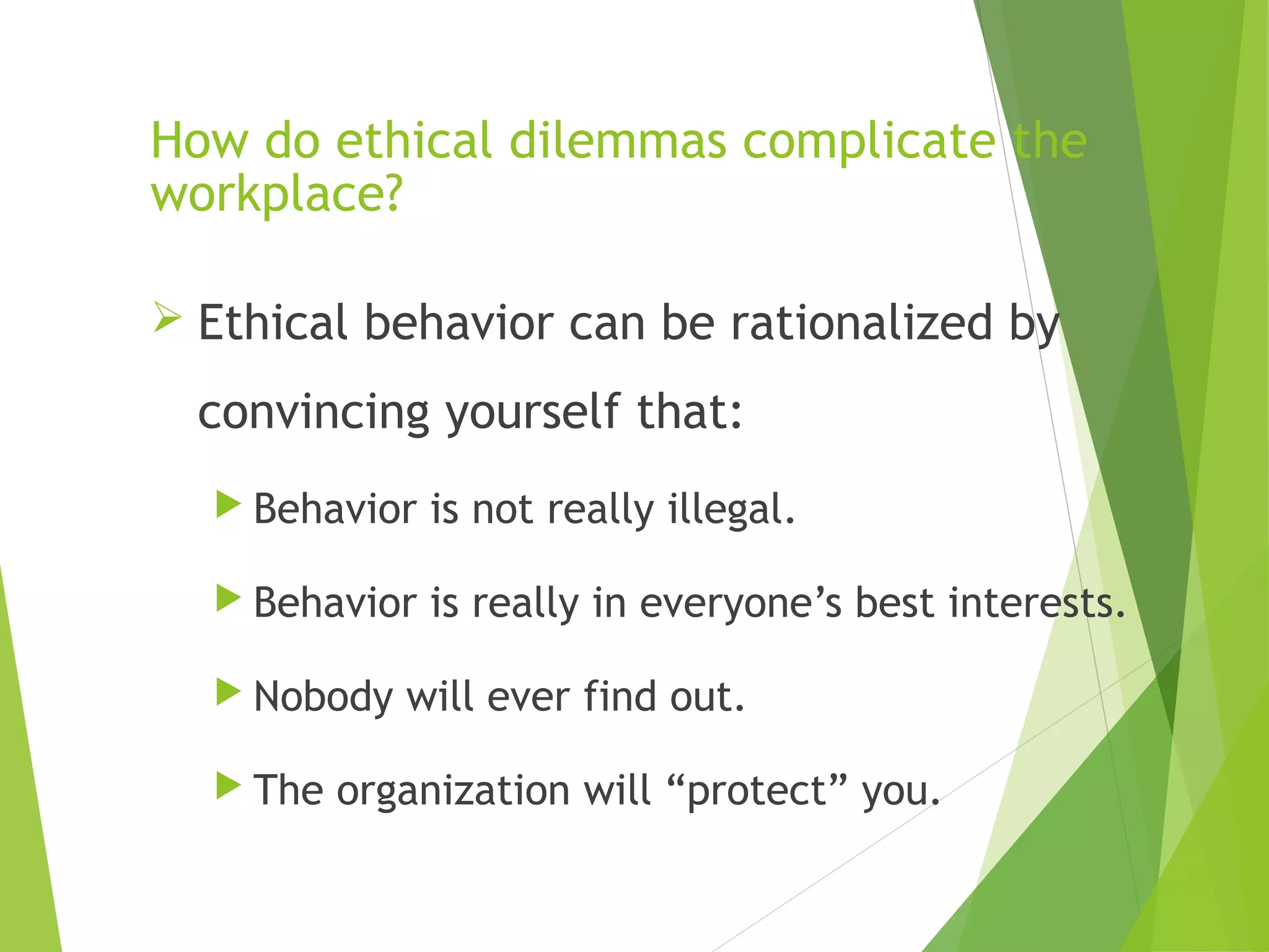 How do ethical dilemmas complicate the
workplace?
 Ethical behavior can be rationalized by

convincing yourself that:
 Behavior

is not really illegal.

 Behavior

is really in everyone’s best interests.

 Nobody
 The

will ever find out.

organization will “protect” you.
10

 