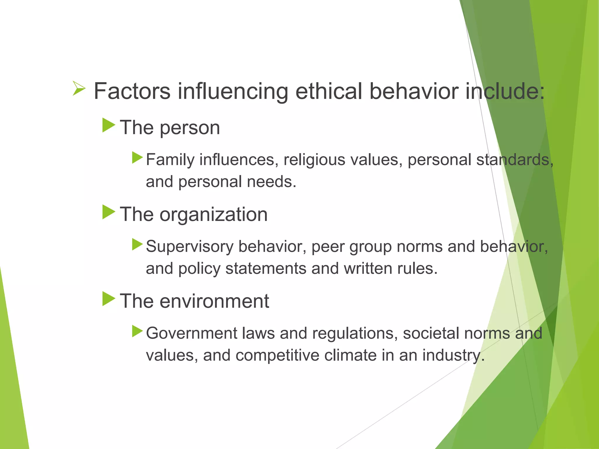  Factors influencing ethical behavior include:
 The person
 Family influences, religious values, personal standards,

and personal needs.

 The organization
 Supervisory behavior, peer group norms and behavior,

and policy statements and written rules.

 The environment
 Government laws and regulations, societal norms and

values, and competitive climate in an industry.

 