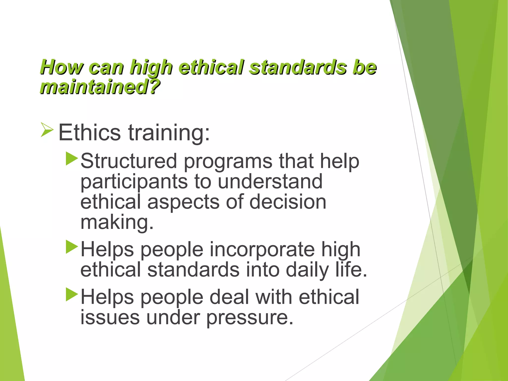 How can high ethical standards be
maintained?

 Ethics training:
Structured programs that help
participants to understand
ethical aspects of decision
making.
Helps people incorporate high
ethical standards into daily life.
Helps people deal with ethical
issues under pressure.

 