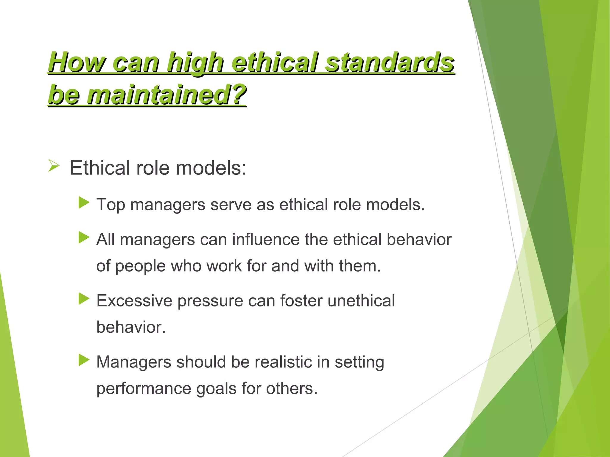 How can high ethical standards
be maintained?
 Ethical role models:
 Top managers serve as ethical role models.
 All managers can influence the ethical behavior

of people who work for and with them.
 Excessive pressure can foster unethical

behavior.
 Managers should be realistic in setting

performance goals for others.

 