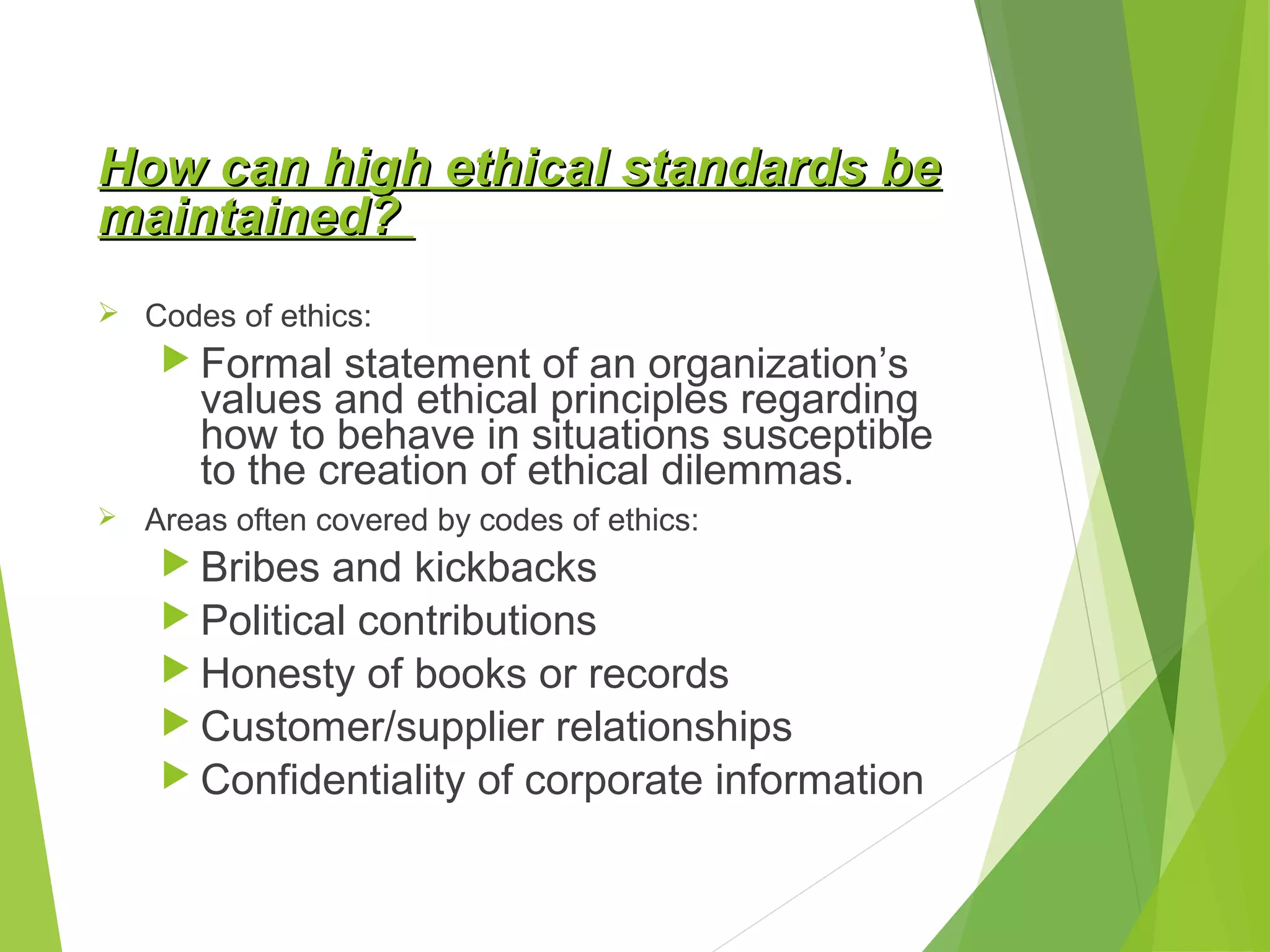 How can high ethical standards be
maintained?
 Codes of ethics:

 Formal

statement of an organization’s
values and ethical principles regarding
how to behave in situations susceptible
to the creation of ethical dilemmas.



Areas often covered by codes of ethics:

 Bribes

and kickbacks
 Political contributions
 Honesty of books or records
 Customer/supplier relationships
 Confidentiality of corporate information

 