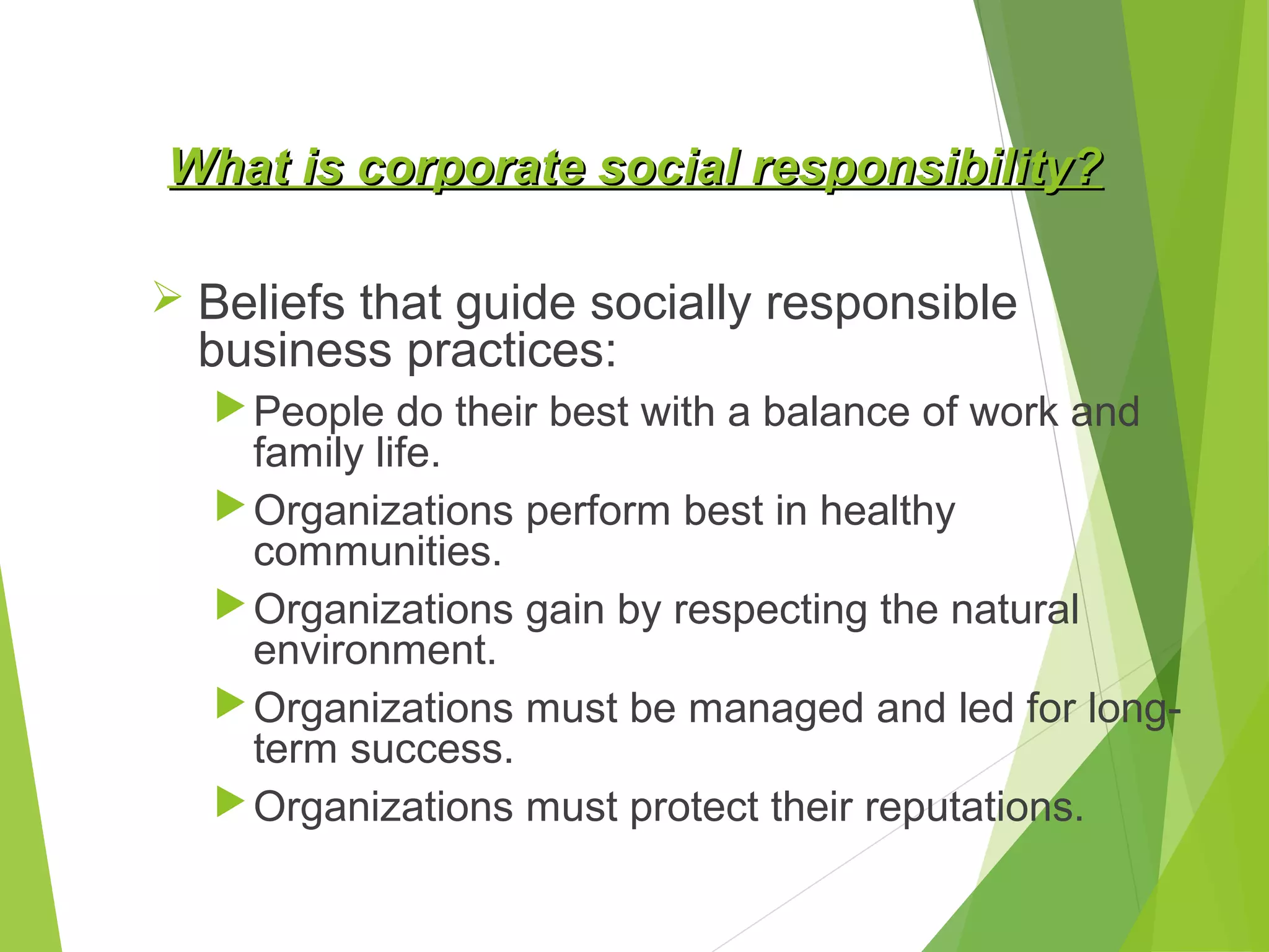 What is corporate social responsibility?
 Beliefs that guide socially responsible

business practices:

 People do their best with a balance of work and

family life.
 Organizations perform best in healthy
communities.
 Organizations gain by respecting the natural
environment.
 Organizations must be managed and led for longterm success.
 Organizations must protect their reputations.

 