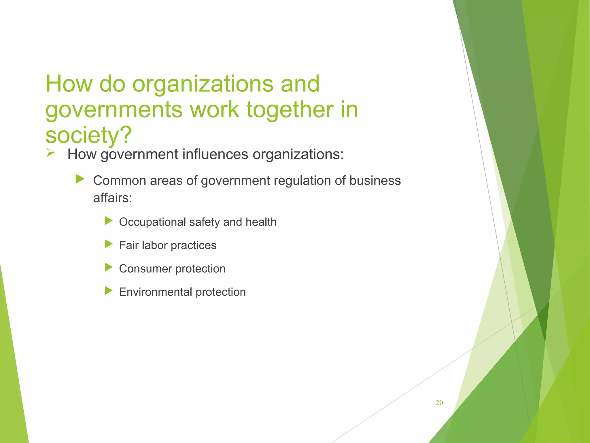 How do organizations and
governments work together in
society?
 How government influences organizations:

 Common areas of government regulation of business

affairs:
 Occupational safety and health
 Fair labor practices
 Consumer protection
 Environmental protection

20

 