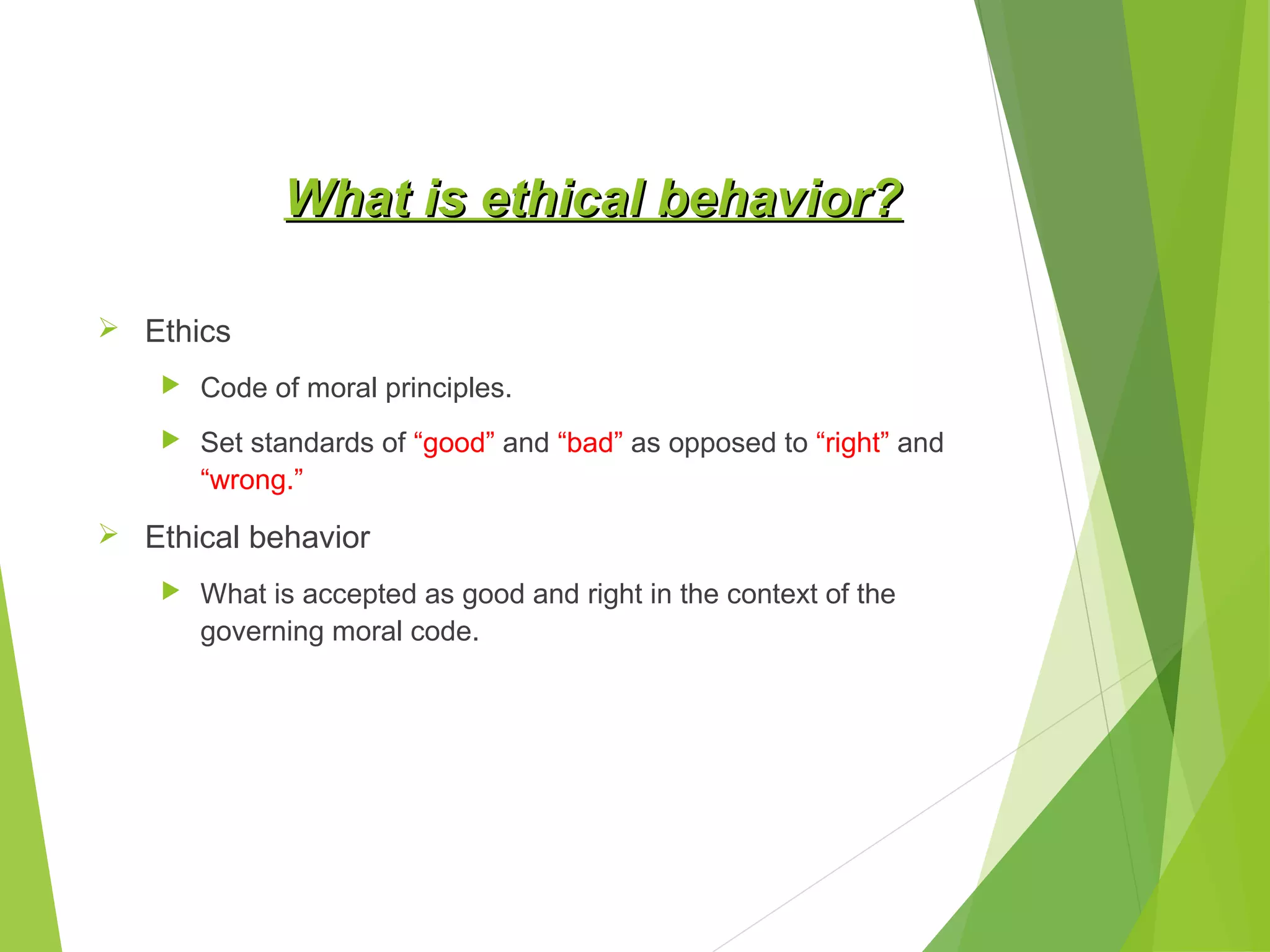 What is ethical behavior?
 Ethics


Code of moral principles.



Set standards of “good” and “bad” as opposed to “right” and
“wrong.”

 Ethical behavior


What is accepted as good and right in the context of the
governing moral code.

 