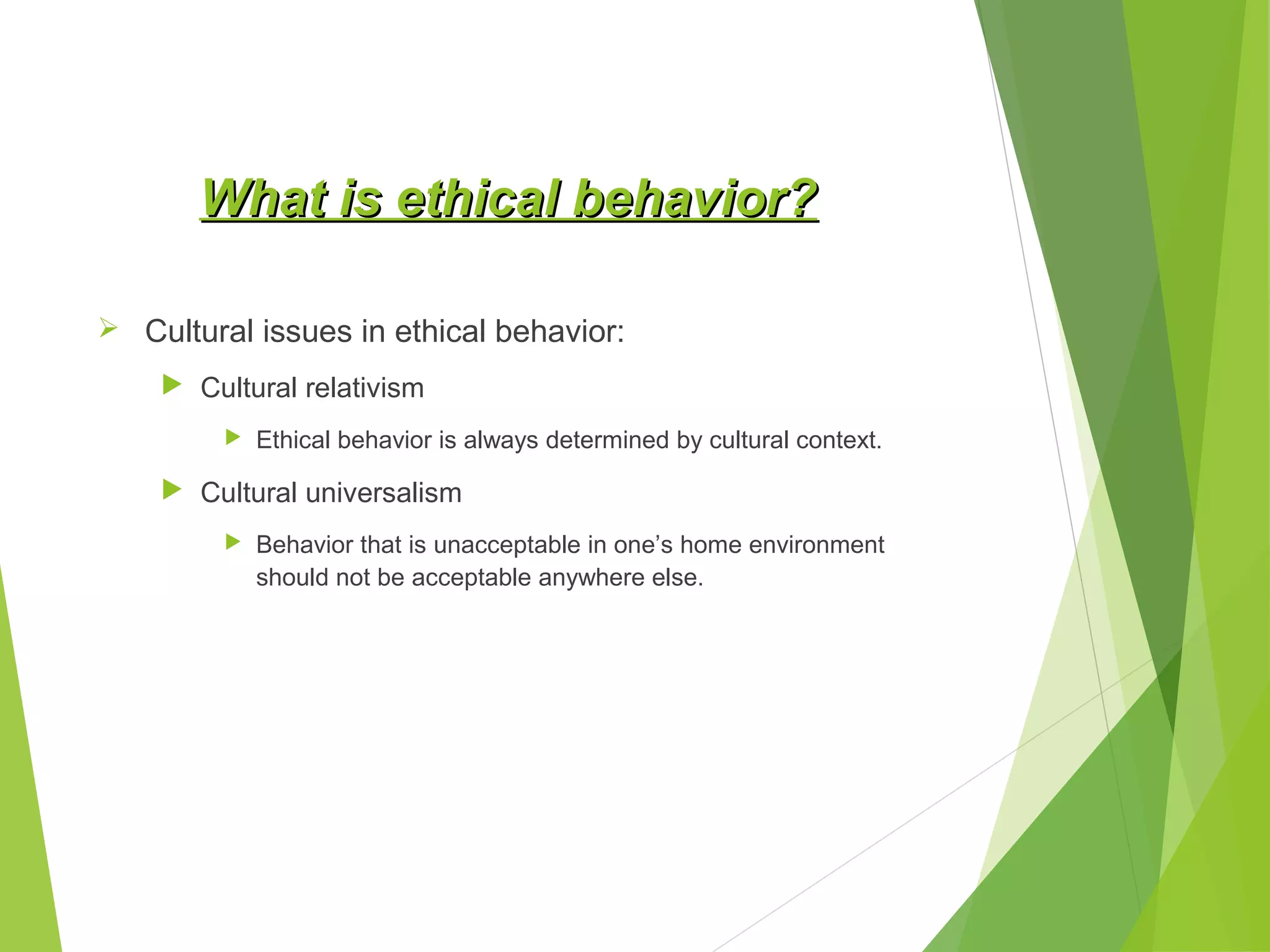 What is ethical behavior?
 Cultural issues in ethical behavior:
 Cultural relativism


Ethical behavior is always determined by cultural context.

 Cultural universalism


Behavior that is unacceptable in one’s home environment
should not be acceptable anywhere else.

 