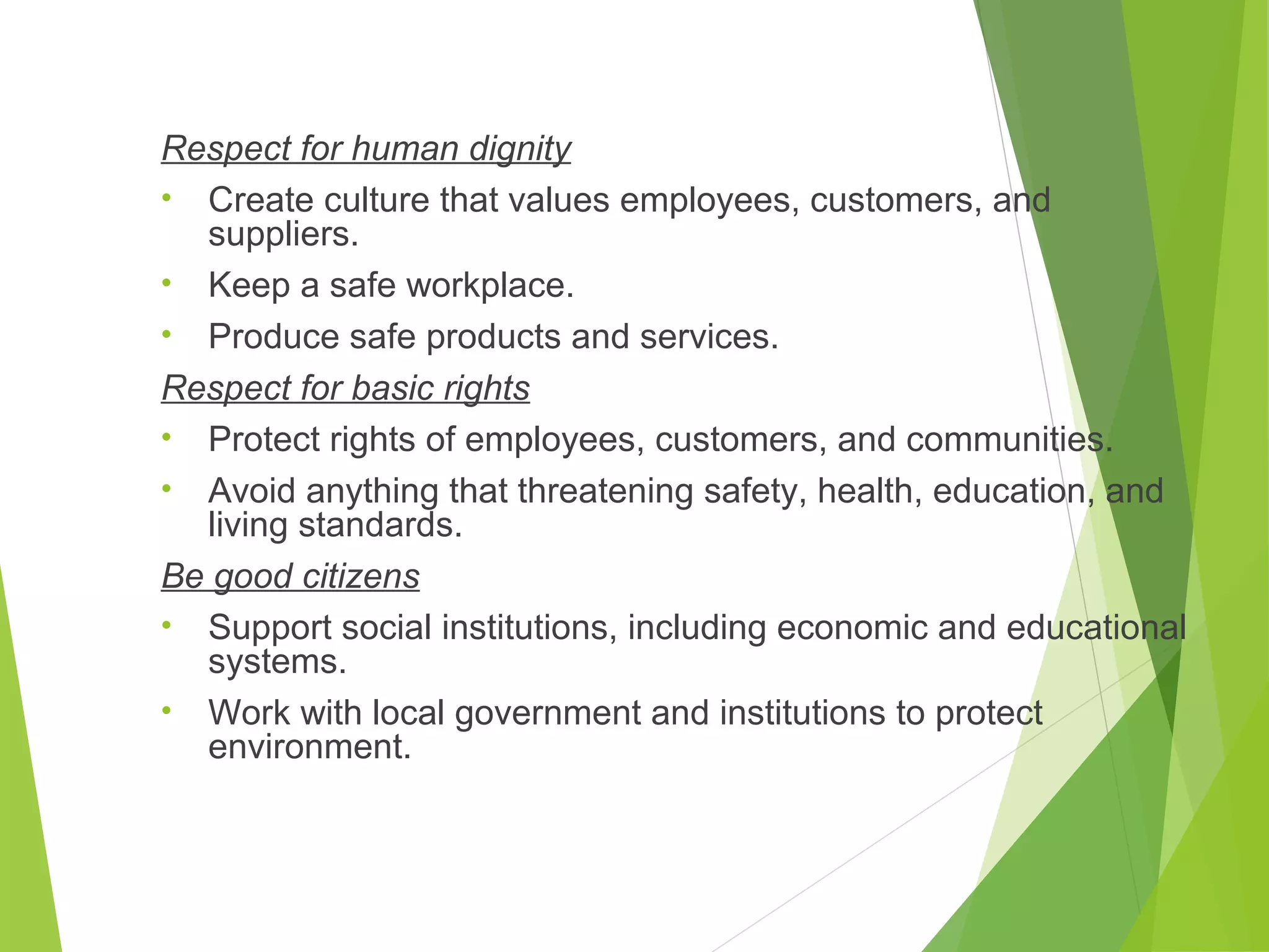 Respect for human dignity
• Create culture that values employees, customers, and
suppliers.
• Keep a safe workplace.
• Produce safe products and services.
Respect for basic rights
• Protect rights of employees, customers, and communities.
• Avoid anything that threatening safety, health, education, and
living standards.
Be good citizens
• Support social institutions, including economic and educational
systems.
• Work with local government and institutions to protect
environment.

 