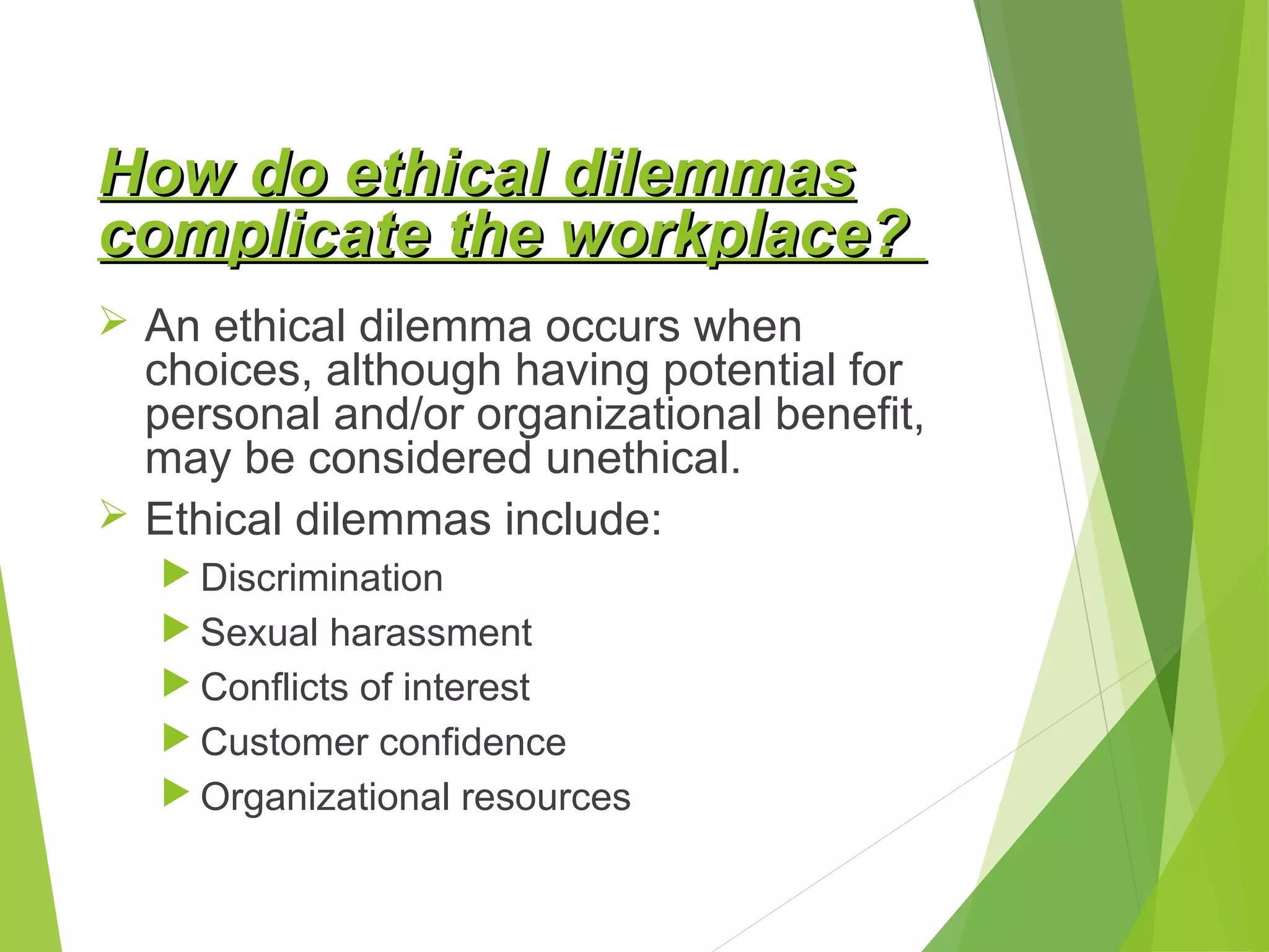 How do ethical dilemmas
complicate the workplace?
 An ethical dilemma occurs when

choices, although having potential for
personal and/or organizational benefit,
may be considered unethical.
 Ethical dilemmas include:
 Discrimination
 Sexual harassment
 Conflicts of interest
 Customer confidence
 Organizational resources

 