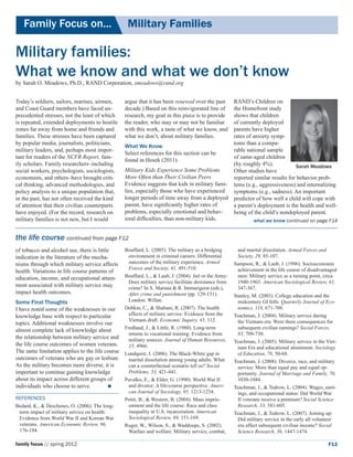 Family Focus on...	                            Military Families

Military families:
What we know and what we don’t know
by Sarah O. Meadows, Ph.D., RAND Corporation, smeadows@rand.org


Today’s soldiers, sailors, marines, airmen,      argue that it has been renewed over the past  RAND’s Children on
and Coast Guard members have faced un-           decade.) Based on this reinvigorated line of  the Homefront study
precedented stresses, not the least of which     research, my goal in this piece is to provide shows that children 	
is repeated, extended deployments to hostile     the reader, who may or may not be familiar    of currently deployed
zones far away from home and friends and         with this work, a taste of what we know, and  parents have higher
families. These stresses have been captured      what we don’t, about military families.       rates of anxiety symp-
by popular media, journalists, politicians,                                                    toms than a compa-
                                                 What We Know
military leaders, and, perhaps most impor-                                                     rable national sample
                                                 Select references for this section can be
tant for readers of the NCFR Report, fam-                                                      of same-aged children
                                                 found in Hosek (2011).
ily scholars. Family researchers–including                                                     (by roughly 4%).             Sarah Meadows
social workers, psychologists, sociologists,     Military Kids Experience Some Problems        Other studies have
economists, and others–have brought criti-       More Often than Their Civilian Peers          reported similar results for behavior prob-
cal thinking, advanced methodologies, and        Evidence suggests that kids in military fami- lems (e.g., aggressiveness) and internalizing
policy analysis to a unique population that,     lies, especially those who have experienced   symptoms (e.g., sadness). An important
in the past, has not often received the kind     longer periods of time away from a deployed predictor of how well a child will cope with
of attention that their civilian counterparts    parent, have significantly higher rates of    a parent’s deployment is the health and well-
have enjoyed. (For the record, research on       problems, especially emotional and behav-     being of the child’s nondeployed parent.
military families is not new, but I would        ioral difficulties, than non-military kids.            what we know continued on page F14


the life course continued from page F12
of tobacco and alcohol use, there is little      Bouffard, L. (2005). The military as a bridging        and marital dissolution. Armed Forces and
indication in the literature of the mecha-         environment in criminal careers: Differential        Society, 29, 85-107.
nisms through which military service affects       outcomes of the military experience. Armed         Sampson, R., & Laub, J. (1996). Socioeconomic
                                                   Forces and Society, 41, 491-510.                     achievement in the life course of disadvantaged
health. Variations in life course patterns of
education, income, and occupational attain-      Bouffard, L., & Laub, J. (2004). Jail or the Army:     men: Military service as a turning point, circa
                                                   Does military service facilitate desistance from     1940-1965. American Sociological Review, 61,
ment associated with military service may          crime? In S. Maruna & R. Immarigeon (eds.),          347-367.
impact health outcomes.                            After crime and punishment (pp. 129-151).          Stanley, M. (2003). College education and the
Some Final Thoughts                                London: Willan.                                      midcentury GI bills. Quarterly Journal of Eco-
I have noted some of the weaknesses in our       Dobkin, C., & Shabani, R. (2007). The health           nomics, 118, 671-708.
knowledge base with respect to particular          effects of military service: Evidence from the     Teachman, J. (2004). Military service during
                                                   Vietnam draft. Economic Inquiry, 45, 112.            the Vietnam era: Were there consequences for
topics. Additional weaknesses involve our
almost complete lack of knowledge about          Fredland, J., & Little, R. (1980). Long-term           subsequent civilian earnings? Social Forces,
                                                   returns to vocational training: Evidence from        83, 709-730.
the relationship between military service and      military sources. Journal of Human Resources,      Teachman, J. (2005). Military service in the Viet-
the life course outcomes of women veterans.        15, 4966.                                            nam Era and educational attainment. Sociology
The same limitation applies to the life course   Lundquist, J. (2006). The Black-White gap in           of Education, 78, 50-68.
outcomes of veterans who are gay or lesbian.       marital dissolution among young adults: What       Teachman, J. (2008). Divorce, race, and military
As the military becomes more diverse, it is        can a counterfactual scenario tell us? Social        service: More than equal pay and equal op-
important to continue gaining knowledge            Problems, 53, 421-441.                               portunity. Journal of Marriage and Family, 70,
about its impact across different groups of      Pavalko, E., & Elder, G. (1990). World War II          1030-1044.
individuals who choose to serve.	                 and divorce: A life-course perspective. Ameri-     Teachman, J., & Tedrow, L. (2004). Wages, earn-
                                                   can Journal of Sociology, 95, 1213-1234.             ings, and occupational status: Did World War
References                                       Pettit, B., & Western, B. (2004). Mass impris-         II veterans receive a premium? Social Science
Bedard, K., & Deschenes, O. (2006). The long-      onment and the life course: Race and class           Research, 33, 581-605.
 term impact of military service on health:        inequality in U.S. incarceration. American         Teachman, J., & Tedrow, L. (2007). Joining up:
 Evidence from World War II and Korean War         Sociological Review, 69, 151-169.                    Did military service in the early all volunteer
 veterans. American Economic Review, 96,         Ruger, W., Wilson, S., & Waddoups, S. (2002).          era affect subsequent civilian income? Social
 176-194.                                          Warfare and welfare: Military service, combat,       Science Research, 36, 1447-1474.

family focus // spring 2012                                                                                                                        F13
 