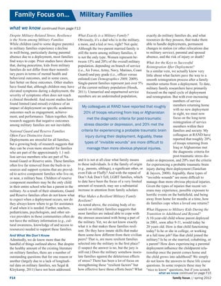 Family Focus on...	                            Military Families
what we know continued from page F13
Despite Military-Related Stress, Resilience      What Exactly is a Military Family?               exactly do military families do, and what
is the Norm among Military Families              Obviously, it’s a dad who is in the military,    resources do they possess, that make them
While children (and to some degree parents)      a mom, and a kid or two, right? Not quite.       able to handle deployments, permanent
in military families experience a decline        Although the two-parent married family is        changes in station (or other relocations due
in well-being, particularly during parental      still the norm among military families, it       to military service), parental and spousal
absence due to a deployment, most families       is not the only type. Women represent be-        absence, and the risk of injury or death?
find ways to cope. Prior studies have shown      tween 15% and 20% of the overall military        What Are the Keys to Successful
that, during peacetime, kids from military       population, depending on branch of service       Reintegration After Deployment?
families do not differ from their nonmili-       (i.e., Air Force, Army, Navy, Marines, Coast     In a similar vein, we actually know very
tary peers in terms of mental health and         Guard) and pay grade (i.e., officer versus       little about what factors pave the way to a
behavioral outcomes, and in some cases,          enlisted) (see Demographics 2009, 2009).         smooth reintegration process after a family
fare better on these outcomes. Other studies     Single-parent families represent just over 5%    member returns from a deployment. To date,
have found that, although children may have      of the current military population (Hosek,       military family researchers have primarily
elevated symptoms during a deployment, the       2011). Unmarried and unpartnered service         focused on the rapid cycle of deployment
severity of symptoms often does not reach        members are an understudied population,          and reintegration. But with ever-increasing
a clinical threshold. And recent studies have                                                                         numbers of service
found limited (and mixed) evidence of an                                                                              members returning home
impact of deployment on specific academic           My colleagues at RAND have reported that roughly
                                                                                                                      with no new deployment
outcomes such as engagement, achieve-                20% of troops returning from Iraq or Afghanistan                 in sight, we must now
ment, and performance. Taken together, this                                                                           focus on the long-term
                                                        met the diagnostic criteria for post-traumatic
research suggests that negative outcomes                                                                              reintegration of service
among military families are not inevitable.           stress disorder or depression, and 20% met the                  members within their
National Guard and Reserve Families                 criteria for experiencing a probable traumatic brain              families and society. My
Often Face Distinctive Issues                          injury during their deployment. Arguably, these                colleagues at RAND have
Deployments are stressful for all families,                                                                           reported that roughly 20%
but a growing body of research suggests that          types of “invisible wounds” are more difficult to               of troops returning from
they can be even more stressful for families            manage than more obvious physical injuries.                   Iraq or Afghanistan met
who are part of the approximately 1.1 mil-                                                                            the diagnostic criteria for
lion service members who are part of Na-                                                                              post-traumatic stress dis-
tional Guard or Reserve units. These families and it is not at all clear what family means        order or depression, and 20% met the criteria
often live far removed from the built-in re-     to these individuals. Is it the family of origin for experiencing a probable traumatic brain
sources and support systems that are provid- (e.g., parents, siblings), a significant other, or injury during their deployment (Tanielian
ed to active component families who live on, even Fido or Fluffy? And with the repeal of          & Jaycox, 2008). Arguably, these types of
or near, a military base. Children of reserve    Don’t Ask Don’t Tell, LGBT families, which “invisible wounds” are more difficult to
component members may be the only child          to date have been the focus of a very limited manage than more obvious physical injuries.
in their entire school who has a parent in the amount of research, may see a substantial          Given the types of injuries that recent vet-
military. As a result of their situations, Guard increase in attention from family scholars.      erans may experience, possible exposure to
and Reserve families often do not know what What Makes a Resilient Military Family                horrific events on the battlefield, and being
to expect when a deployment occurs, nor do Resilient?                                             away from home for months at a time, how
they always know where to go for assistance As noted above, the existing body of re-              do families cope when a loved one returns?
if and when it is needed. Further, teachers,     search on military families suggests that        What Happens to Military Kids During the
pediatricians, psychologists, and other ser-     most families are indeed able to cope with       Transition to Adulthood and Beyond?
vice providers in those communities often do the stresses associated with being a part of         A 10-year-old child whose parent deployed
not have the military information (e.g., cul-    the military. Yet, we do not know exactly        in 2001, soon after 9-11, would today be
tural awareness, knowledge of and access to what it is that makes these families resil-           20 years old. How is that child functioning
resources) needed to support these families.     ient. Do they have innate skills that make       today? Is he or she in college, or working
And What We Don’t Know                           them some-how different from their civilian      at a full time job? Has that child joined the
Admittedly, we do know more than the             peers? That is, are more resilient families      military? Is he or she married, cohabiting, or
handful of things outlined above. But despite    selected into the military in the first place?   a parent? How does experiencing a parental
the healthy amount of the existing literature    (I suspect the answer is no, but the jury is     deployment influence the childparent rela-
on military families, there are a number of      still out.) Does the military somehow inocu-     tionship once the parent comes home and
outstanding questions that for one reason or     late families against the deleterious effects    the child grows into adulthood? We simply
another (largely due to a lack of longitudi-     of stress? There has been a lot of focus on      do not know the answers to these life course
nal data on military families, see Segal &       strengthening these “resilient factors” but      questions. In some respects these may be
Kleykamp, 2011) have not been addressed.         how effective have those efforts been? What      “nice to know” questions, but if you scratch
                                                                                                           what we know continued on page F15
F14                                                                                                                 family focus // spring 2012
 