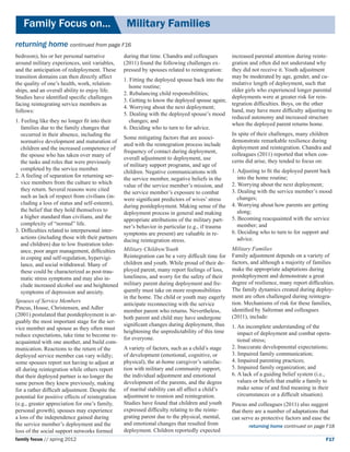Family Focus on...	                           Military Families
returning home continued from page F16
bedroom), his or her personal narrative         during that time. Chandra and colleagues       increased parental attention during reinte-
around military experiences, unit variables,    (2011) found the following challenges ex-      gration and often did not understand why
and the anticipation of redeployment. These     pressed by spouses related to reintegration:   they did not receive it. Youth adjustment
transition domains can then directly affect                                                    may be moderated by age, gender, and cu-
                                                1. Fitting the deployed spouse back into the
the quality of one’s health, work, relation-                                                   mulative length of deployment, such that
                                                   home routine;
ships, and an overall ability to enjoy life.                                                   older girls who experienced longer parental
                                                2. Rebalancing child responsibilities;
Studies have identified specific challenges                                                    deployments were at greater risk for rein-
                                                3. Getting to know the deployed spouse again;
facing reintegrating service members as                                                        tegration difficulties. Boys, on the other
                                                4. Worrying about the next deployment;
follows:                                                                                       hand, may have more difficulty adjusting to
                                                5. Dealing with the deployed spouse’s mood
                                                                                               reduced autonomy and increased structure
1. Feeling like they no longer fit into their      changes; and
                                                                                               when the deployed parent returns home.
   families due to the family changes that      6. Deciding who to turn to for advice.
   occurred in their absence, including the                                                    In spite of their challenges, many children
                                                Some mitigating factors that are associ-
   normative development and maturation of                                                     demonstrate remarkable resilience during
                                                ated with the reintegration process include
   children and the increased competence of                                                    deployment and reintegration. Chandra and
                                                frequency of contact during deployment,
   the spouse who has taken over many of                                                       colleagues (2011) reported that when con-
                                                overall adjustment to deployment, use
   the tasks and roles that were previously                                                    cerns did arise, they tended to focus on:
                                                of military support programs, and age of
   completed by the service member.                                                            1. Adjusting to fit the deployed parent back
                                                children. Negative communications with
2. A feeling of separation for returning ser-                                                     into the home routine;
                                                the service member, negative beliefs in the
   vice members from the culture to which                                                      2. Worrying about the next deployment;
                                                value of the service member’s mission, and
   they return. Several reasons were cited                                                     3. Dealing with the service member’s mood
                                                the service member’s exposure to combat
   such as lack of respect from civilians (in-                                                    changes;
                                                were significant predictors of wives’ stress
   cluding a loss of status and self-esteem),                                                  4. Worrying about how parents are getting
                                                during postdeployment. Making sense of the
   the belief that they hold themselves to                                                        along;
                                                deployment process in general and making
   a higher standard than civilians, and the                                                   5. Becoming reacquainted with the service
                                                appropriate attributions of the military part-
   complexity of “normal” life.                                                                   member; and
                                                ner’s behavior in particular (e.g., if trauma
3. Difficulties related to interpersonal inter-                                                6. Deciding who to turn to for support and
                                                symptoms are present) are valuable in re-
   actions (including those with their partners                                                   advice.
                                                ducing reintegration stress.
   and children) due to low frustration toler-
   ance, poor anger management, difficulties Military Children/Youth                           Military Families
   in coping and self-regulation, hypervigi-    Reintegration can be a very difficult time for Family adjustment depends on a variety of
   lance, and social withdrawal. Many of        children and youth. While proud of their de- factors, and although a majority of families
   these could be characterized as post-trau-   ployed parent, many report feelings of loss,   make the appropriate adaptations during
   matic stress symptoms and may also in-       loneliness, and worry for the safety of their  postdeployment and demonstrate a great
   clude increased alcohol use and heightened   military parent during deployment and fre-     degree of resilience, many report difficulties.
   symptoms of depression and anxiety.          quently must take on more responsibilities     The family dynamics created during deploy-
                                                in the home. The child or youth may eagerly ment are often challenged during reintegra-
Spouses of Service Members                                                                     tion. Mechanisms of risk for these families,
                                                anticipate reconnecting with the service
Pincus, House, Christensen, and Adler                                                          identified by Saltzman and colleagues
                                                member parent who returns. Nevertheless,
(2001) postulated that postdeployment is ar-                                                   (2011), include:
                                                both parent and child may have undergone
guably the most important stage for the ser-
                                                significant changes during deployment, thus 1. An incomplete understanding of the
vice member and spouse as they often must
                                                heightening the unpredictability of this time     impact of deployment and combat opera-
reduce expectations, take time to become re-
                                                for everyone.                                     tional stress;
acquainted with one another, and build com-
munication. Reactions to the return of the      A variety of factors, such as a child’s stage  2. Inaccurate developmental expectations;
deployed service member can vary wildly;        of development (emotional, cognitive, or       3. Impaired family communication;
some spouses report not having to adjust at     physical), the at-home caregiver’s satisfac-   4. Impaired parenting practices;
all during reintegration while others report    tion with military and community support,      5. Impaired family organization; and
that their deployed partner is no longer the    the individual adjustment and emotional        6. A lack of a guiding belief system (i.e.,
same person they knew previously, making        development of the parents, and the degree        values or beliefs that enable a family to
for a rather difficult adjustment. Despite the of marital stability can all affect a child’s      make sense of and find meaning in their
potential for positive effects of reintegration adjustment to reunion and reintegration.          circumstances or a difficult situation).
(e.g., greater appreciation for one’s family,   Studies have found that children and youth     Pincus and colleagues (2011) also suggest
personal growth), spouses may experience        expressed difficulty relating to the reinte-   that there are a number of adaptations that
a loss of the independence gained during        grating parent due to the physical, mental,    can serve as protective factors and ease the
the service member’s deployment and the         and emotional changes that resulted from                returning home continued on page F18
loss of the social support networks formed      deployment. Children reportedly expected
family focus // spring 2012                                                                                                               F17
 
