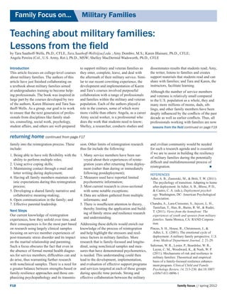 Family Focus on...	                             Military Families

Teaching about military families:
Lessons from the field
by Tara Saathoff-Wells, Ph.D., CFLE, Tara.Saathoff-Wells@ucf.edu ; Amy Dombro, M.S.; Karen Blaisure, Ph.D., CFLE;
Angela Pereira (Col., U.S. Army, Ret.), Ph.D., MSW; Shelley MacDermid Wadsworth, Ph.D., CFLE

Introduction                                      to support military and veteran families as       disseminates results that students read; Amy,
This article focuses on college-level courses     they enter, complete, leave, and deal with        the writer, listens to families and creates
about military families. The authors of this      the aftermath of their military service. Simi-    support materials that students read and can
article have just finished collaborating on       lar to our recent cowriting experience, the       share with families; and Tara and Karen, the
a textbook about military families aimed          development and implementation of Karen           instructors, facilitate learning.
at undergraduates training to become help-        and Tara’s courses involved purposeful            Although the number of service members
ing professionals. The book was inspired in       collaboration with a range of professionals       and veterans is relatively small compared
large part by the courses developed by two        and families within the military and veteran      to the U.S. population as a whole, they and
of the authors, Karen Blaisure and Tara Saa-      population. Each of the authors played a          many more millions of moms, dads, sib-
thoff-Wells. As a group, our goal is to work      role in the courses, some of which were           lings, and other family members have been
to ensure that the next generation of profes-     more visible than others: Angela, as a career     deeply influenced by the conflicts of the past
sionals from disciplines like family stud-        Army social worker, is a professional who         decade as well as earlier conflicts. Thus, all
ies, counseling, social work, psychology,         does the work that students need to know;         professionals working with families are now
student affairs, and others are well-prepared     Shelley, a researcher, conducts studies and        lessons from the field continued on page F19

returning home continued from page F17
family into the reintegration process. These      sion. Other limits of reintegration research      and civilian community would be needed
include:                                          thus far include the following:                   for such a research agenda and is essential
                                                                                                    if we are to assist in building the resiliency
1. Being able to have role flexibility with the   1. Many service members have been sur-
                                                                                                    of military families during the potentially
   ability to perform multiple roles;                veyed about their experiences of reinte-
                                                                                                    difficult and multidimensional process of
2. Using active coping skills;                       gration years after returning from deploy-
                                                                                                    reintegration.                             
3. Maintaining contact through e-mail and            ment (rather than during or immediately
   letter writing during deployment;                 following postdeployment);                     References
4. Having all family members maintain real-       2. Measures used have reported limited            Adler, A. B., Zamorski, M., & Britt, T. W. (2011).
   istic expectations during this reintegration      psychometric information;                       The psychology of transition: Adapting to home
   process;                                       3. Most current research is cross-sectional        after deployment. In Adler, A. B., Bliese, P. D.,
5. Developing a shared family narrative and          with some notable exceptions;                   & Castro, C. A. (eds.), Deployment psychol-
   collaborative meaning-making;                  4. Data are seldom gathered from multiple          ogy. Washington, DC: American Psychological
6. Open communication in the family; and             informants; and                                 Association.
7. Effective parental leadership.                 5. There is insufficient attention to theory,     Chandra, A., Lara-Cinisomo, S., Jaycox, L. H.,
                                                     thereby limiting the application and build-     Tanielian, T., Han, B., Burns, R. M., & Ruder,
Next Steps                                                                                           T. (2011). Views from the homefront: The
                                                     ing of family stress and resilience research
Our current knowledge of reintegration                                                               experiences of youth and spouses from military
                                                     and understanding.
experiences, how they unfold over time, and                                                          families. Santa Monica, CA: RAND Corpora-
their consequences is for the most part based     Addressing these deficits would enrich our         tion.
on research using largely clinical samples        knowledge of the process of reintegration     Pincus, S. H., House, R., Christenson, J., &
focusing on service member experiences of         and help highlight the stressors and resil-     Adler, L. E. (2001). The emotional cycle of
post-traumatic stress disorder and its impact     ience factors in military families. More        deployment: A military family perspective. U.S.
on the marital relationship and parenting.        research that is family-focused and longitu-    Army Medical Department Journal, 2, 21-29.
Such a focus obscures the fact that even in       dinal, using nonclinical samples and mea-     Saltzman, W. R., Lester, P., Beardslee, W. R.,
the absence of formal mental health diagno-       sures that have demonstrated psychometrics,     Layne, C. M., Woodward, K., & Nash, W. P.
                                                                                                  (2011). Mechanisms of risk and resilience in
ses for service members, difficulties can and     is needed. This understanding could then
                                                                                                  military families: Theoretical and empirical
do arise, thus warranting further research        lead to the development, implementation,        basis of a family-focused resilience enhance-
with nonclinical samples. There is a need for     and evaluation of effective support programs    ment program. Clinical Child and Family
a greater balance between strengths-based or      and services targeted at each of these groups   Psychology Review, 14, 213-230. doi:10.1007/
family resilience approaches and those em-        during specific time periods. Strong and        s10567-011-0096-1
phasizing psychopathology and its transmis-       effective collaboration between the military

F18                                                                                                                     family focus // spring 2012
 