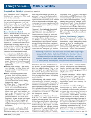 Family Focus on...	                            Military Families
lessons from the field continued from page F18
likely to encounter military and veteran         mend that instructors take time at the be-        installation. At the VA medical center, a psy-
families in their practices even if they work    ginning of a course to familiarize students       chologist discussed PTSD treatment; at the
in the civilian community.                       with hallmarks of military culture; of basic      national cemetery, staff discussed how they
                                                 organizational characteristics of the different   assist families with arrangements. During
The support our society offers military fami-
                                                 branches, including active duty and ready         another class session, our coauthor, retired
lies has grown from a seed to a twig over
                                                 reserve; and of common experiences of mili-       Army Colonel Angela Pereira, skyped into
the last few years. But we need to offer them
                                                 tary family life compared, when possible, to      our classrooms sharing her experiences as
the support of a tree for the good of military
                                                 civilian families.                                a career Army social worker and answering
families and our country. Courses like this
                                                                                                   questions from students. These experiences
will help. KLC, WMU student                      As we mark almost a decade of sustained
                                                                                                   bring information about military families to
                                                 military action in Iraq and Afghanistan,
Course Structure and Content                                                                       life in a way that a standard seminar format
                                                 other topics have been added into our
Karen, at Western Michigan University, and                                                         cannot duplicate.
                                                 courses. Emerging research on stress and
Tara, at Central Michigan University, both
                                                 resilience regarding multiple deployments         Instructor Knowledge and Preparation
developed and taught courses on military
                                                 and combat-affected families (spouse’s            Because there are currently 30 million vet-
families during the past 5 years. Most hu-
                                                 and children’s well-being, family violence,       erans and 2.2 million service members and
man development and family studies pro-                                                            their families, college and university instruc-
                                                 substance abuse, and changes in close and
grams in the United States do not regularly      extended family relationships), visible and       tors may be part of an extended military
offer a course on military families, so fol-     invisible wounds, and service member death        family. While this is appreciated by students
lowing university guidelines for special-top-    now take a more prominent place in our            and is a means of gaining initial credibility,
ics courses may be necessary. The following      courses than they did 5 years ago. In earlier     experience as a military family member is
items are examples of what Tara and Karen
considered in developing their courses:                We strongly recommend that instructors take time at the beginning of
	 weekend
  A            format. We both found that a              a course to familiarize students with hallmarks of military culture;
  weekend format worked well, whether of-                 of basic organizational characteristics of the different branches,
  fering a 1-credit or 3-credit version of our
  courses. A large block of time allowed for
                                                       including active duty and ready reserve; and of common experiences
  deeper discussion of topics, for extended              of military family life compared, when possible, to civilian families.
  time with guests, and for unique field trip
  opportunities.                                 iterations of our classes, students were ask-     not necessary to teach a course on military
	Flexible course numbers. These courses         ing “Where is the research on families, chil-     families. Building from respect for military
  were offered at a level that allowed both      dren, loss, and deployments?” Now we can          families, instructors can engage in the study
  graduate and advanced undergraduate            point to a rapidly growing body of literature     and activities required to prepare and deliver
  students to enroll.                            that examines these questions. Discussions        a high-quality course.
	Online course-management systems. 	            on new military and civilian initiatives built
                                                                                                   If you aren’t a member of a military family,
  An online platform helped structure            from this research and practice innovations
                                                                                                   be up front about it. If you are knowledge-
  homework and reading assignments and           are also included.
                                                                                                   able, share stories you have gathered,
  kept dialogue about topics active via          Assignments and field trip/guest speaker          and bring in guest speakers with military
  discussion boards and resource sharing         opportunities offer variation in integrating      backgrounds, you will have credibility. KH,
  between class sessions.                        course content. For example, students find it     CMU student
	CVIT and Skype™. Compressed Video              informative to investigate local veterans’ or-
  Interactive Technology allowed us to           ganizations such as the Veterans of Foreign   An instructor’s knowledge should span
  stream class sessions with each other          Wars or Student Veterans of America. They     military culture (e.g., values, mission, chain
  throughout the semester. Additionally,         may collate resources for returning National  of command, service before self, language),
  classes could “share” guest speakers, cre-     Guard families or volunteer in a Yellow Rib-  active and reserve components (i.e., reserves
  ating an open dialogue across sites. Skype     bon reintegration weekend.                    and National Guard), and the Departments
  ™ enabled video conference calls with                                                        of Defense and Veterans Affairs. Familiarity
  guests who were not local to one of our        In fall 2010, we coordinated our classes at   with recent research on military families is
  universities. We also became good friends      WMU and CMU and met together for a joint central to an instructor’s knowledge and in-
  with our local IT gurus. (Note that tech       field trip to an Air National Guard base on a cludes factors that support family resilience,
  support availability for a weekend class       drill weekend, a VA hospital, and a national the implications for adults and children of
  may be challenging on your campus; check       cemetery. During the base visit, the family   separations due to training and deployment,
  beforehand!)                                   readiness manager, the chaplain, and a first  relocations, service members’ 24/7 “on call”
                                                 sergeant described their work and reactions   status, and visible and invisible injuries.
Course content is a combination of back-         to deployment. We toured the facilities and   Instructors also need to know military and
ground information and current trends in         ate lunch in the cafeteria, providing some
research and practice. We strongly recom-        students their first experience on a military   lessons from the field continued on page F20

family focus // spring 2012                                                                                                                  F19
 