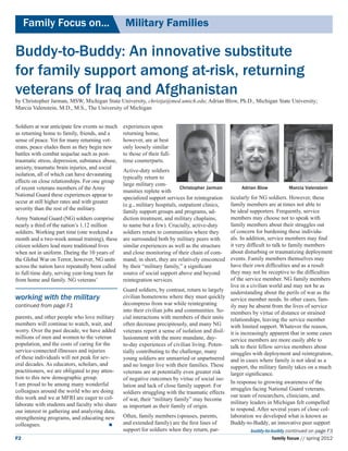Family Focus on...	                          Military Families

Buddy-to-Buddy: An innovative substitute
for family support among at-risk, returning
veterans of Iraq and Afghanistan
by Christopher Jarman, MSW, Michigan State University, christja@med.umich.edu; Adrian Blow, Ph.D., Michigan State University;
Marcia Valenstein, M.D., M.S., The University of Michigan


Soldiers at war anticipate few events so much    experiences upon
as returning home to family, friends, and a      returning home,
sense of peace. Yet for many returning vet-      however, are at best
erans, peace eludes them as they begin new       only loosely similar
battles with combat sequelae such as post-       to those of their full-
traumatic stress, depression, substance abuse,   time counterparts.
anxiety, traumatic brain injuries, and social
                                               Active-duty soldiers
isolation, all of which can have devastating
                                               typically return to
effects on close relationships. For one group
                                               large military com-
of recent veterans members of the Army                                    Christopher Jarman          Adrian Blow          Marcia Valenstein
                                               munities replete with
National Guard these experiences appear to                                                       ticularly for NG soldiers. However, these
                                               specialized support services for reintegration
occur at still higher rates and with greater                                                     family members are at times not able to
                                               (e.g., military hospitals, outpatient clinics,
severity than the rest of the military.                                                          be ideal supporters. Frequently, service
                                               family support groups and programs, ad-
Army National Guard (NG) soldiers comprise     diction treatment, and military chaplains,        members may choose not to speak with
nearly a third of the nation’s 1.12 million    to name but a few). Crucially, active-duty        family members about their struggles out
soldiers. Working part time (one weekend a     soldiers return to communities where they         of concern for burdening these individu-
month and a two-week annual training), these are surrounded both by military peers with          als. In addition, service members may find
citizen soldiers lead more traditional lives   similar experiences as well as the structure      it very difficult to talk to family members
when not in uniform. During the 10 years of    and close monitoring of their chain of com-       about disturbing or traumatizing deployment
the Global War on Terror, however, NG units mand; in short, they are relatively ensconced        events. Family members themselves may
across the nation have repeatedly been called by their “military family,” a significant          have their own difficulties and as a result
to full-time duty, serving year-long tours far source of social support above and beyond         they may not be receptive to the difficulties
from home and family. NG veterans’             reintegration services.                           of the service member. NG family members
                                                                                                 live in a civilian world and may not be as
                                                 Guard soldiers, by contrast, return to largely understanding about the perils of war as the
working with the military                        civilian hometowns where they must quickly service member needs. In other cases, fam-
continued from page F1                           decompress from war while reintegrating         ily may be absent from the lives of service
                                                 into their civilian jobs and communities. So- members by virtue of distance or strained
parents, and other people who love military      cial interactions with members of their units relationships, leaving the service member
members will continue to watch, wait, and        often decrease precipitously, and many NG       with limited support. Whatever the reason,
worry. Over the past decade, we have added       veterans report a sense of isolation and disil- it is increasingly apparent that in some cases
millions of men and women to the veteran         lusionment with the more mundane, day-          service members are more easily able to
population, and the costs of caring for the      to-day experiences of civilian living. Poten- talk to their fellow service members about
service-connected illnesses and injuries         tially contributing to the challenge, many      struggles with deployment and reintegration,
of these individuals will not peak for sev-      young soldiers are unmarried or unpartnered and in cases where family is not ideal as a
eral decades. As educators, scholars, and        and no longer live with their families. These support, the military family takes on a much
practitioners, we are obligated to pay atten-    veterans are at potentially even greater risk   larger significance.
tion to this new demographic group. 	            of negative outcomes by virtue of social iso-
I am proud to be among many wonderful                                                            In response to growing awareness of the
                                                 lation and lack of close family support. For
colleagues around the world who are doing                                                        struggles facing National Guard veterans,
                                                 soldiers struggling with the traumatic effects
this work and we at MFRI are eager to col-                                                       our team of researchers, clinicians, and
                                                 of war, their “military family” may become
laborate with students and faculty who share                                                     military leaders in Michigan felt compelled
                                                 as important as their family of origin.
our interest in gathering and analyzing data,                                                    to respond. After several years of close col-
strengthening programs, and educating new        Often, family members (spouses, parents,        laboration we developed what is known as
colleagues. 			                                 and extended family) are the first lines of     Buddy-to-Buddy, an innovative peer support
                                                 support for soldiers when they return, par-                buddy-to-buddy continued on page F3
F2                                                                                                                  family focus // spring 2012
 