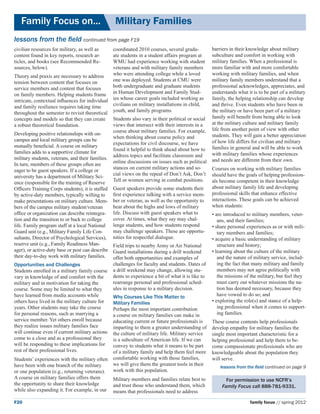 Family Focus on...	                            Military Families
lessons from the field continued from page F19
civilian resources for military, as well as      coordinated 2010 courses, several gradu-          barriers in their knowledge about military
content found in key reports, research ar-       ate students in a student affairs program at      subculture and comfort in working with
ticles, and books (see Recommended Re-           WMU had experience working with student           military families. When a professional is
sources, below).                                 veterans and with military family members         more familiar with and more comfortable
Theory and praxis are necessary to address       who were attending college while a loved          working with military families, and when
tension between content that focuses on          one was deployed. Students at CMU were            military family members understand that a
service members and content that focuses         both undergraduate and graduate students          professional acknowledges, appreciates, and
on family members. Helping students frame in Human Development and Family Stud-                    understands what it is to be part of a military
intricate, contextual influences for individual ies whose career goals included working as         family, the helping relationship can develop
and family resilience requires taking time       civilians on military installations in child,     and thrive. Even students who have been in
throughout the semester to revisit theoretical youth, and family programs.                         the military or have been part of a military
concepts and models so that they can create Students also vary in their political or social        family will benefit from being able to look
a robust theoretical foundation.                 views that intersect with their interests in a    at the military culture and military family
                                                 course about military families. For example,      life from another point of view with other
Developing positive relationships with on-                                                         students. They will gain a better appreciation
                                                 when thinking about course policy and
campus and local military groups can be                                                            of how life differs for civilian and military
                                                 expectations for civil discourse, we have
mutually beneficial. A course on military                                                          families in general and will be able to work
                                                 found it helpful to think ahead about how to
families adds to a supportive climate for                                                          with military families whose experiences
                                                 address topics and facilitate classroom and
military students, veterans, and their families.                                                   and needs are different from their own.
                                                 online discussions on issues such as political
In turn, members of these groups often are
                                                 stances on current military actions and so-       Courses on working with military families
eager to be guest speakers. If a college or
                                                 cial views on the repeal of Don’t Ask, Don’t      should have the goals of helping profession-
university has a department of Military Sci-
                                                 Tell or women serving in combat positions.        als become competent in their knowledge
ence (responsible for the training of Reserve
Officers Training Corps students), it is staffed Guest speakers provide some students their        about military family life and developing
by active-duty members, typically willing to     first experience talking with a service mem-      professional skills that enhance effective
make presentations on military culture. Mem- ber or veteran, as well as the opportunity to         interactions. These goals can be achieved
bers of the campus military student/veteran      hear about the highs and lows of military         when students:
office or organization can describe reintegra- life. Discuss with guest speakers what to           • are introduced to military members, veter-
tion and the transition to or back to college    cover. At times, what they say may chal-             ans, and their families;
life. Family program staff at a local National lenge students, and how students respond            • share personal experiences as or with mili-
Guard unit (e.g., Military Family Life Con-      may challenge speakers. These are opportu-           tary members and families;
sultants, Director of Psychological Services), nities for respectful dialogue.                     • acquire a basic understanding of military
reserve unit (e.g., Family Readiness Man-        Field trips to nearby Army or Air National           structure and history;
ager), or active-duty base or post can describe Guard installations during a drill weekend         • learning about the culture of the military
their day-to-day work with military families. offer both opportunities and examples of                and the nature of military service, includ-
Opportunities and Challenges                     challenges for faculty and students. Dates of        ing the fact that many military and family
Students enrolled in a military family course    a drill weekend may change, allowing stu-            members may not agree politically with
vary in knowledge of and comfort with the        dents to experience a bit of what it is like to      the missions of the military, but feel they
military and in motivation for taking the        rearrange personal and professional sched-           must carry out whatever missions the na-
course. Some may be limited to what they         ules in response to a military decision.             tion has deemed necessary, because they
have learned from media accounts while           Why Courses Like This Matter to 		                   have vowed to do so; and
others have lived in the military culture for    Military Families                                 • exploring the role(s) and stance of a help-
years. Other students may take the course        Perhaps the most important contribution              ing professional when it comes to support-
for personal reasons, such as marrying a         a course on military families can make in            ing families.
service member. Yet others enroll because        educating current or future professionals is      These course contents help professionals
they realize issues military families face       imparting to them a greater understanding of      develop empathy for military families the
will continue even if current military actions   the culture of military life. Military service    single most important characteristic for a
come to a close and as a professional they       is a subculture of American life. If we can       helping professional and help them to be-
will be responding to these implications for     convey to students what it means to be part       come compassionate professionals who are
rest of their professional lives.                of a military family and help them feel more      knowledgeable about the population they
Students’ experiences with the military often    comfortable working with those families,          will serve.
have been with one branch of the military        we will give them the greatest tools in their
                                                                                                       lessons from the field continued on page 9
or one population (e.g., returning veterans).    work with this population.
A course on military families offers them        Military members and families relate best to             For permission to use NCFR’s
the opportunity to share their knowledge         and trust those who understand them, which             Family Focus call 888-781-9331.
while also expanding it. For example, in our     means that professionals need to address

F20                                                                                                                   family focus // spring 2012
 