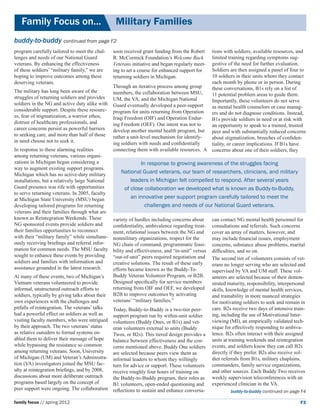 Family Focus on...	                             Military Families
buddy-to-buddy continued from page F2
program carefully tailored to meet the chal-      soon received grant funding from the Robert tions with soldiers, available resources, and
lenges and needs of our National Guard            R. McCormick Foundation’s Welcome Back      limited training regarding symptoms sug-
veterans. By enhancing the effectiveness 	                                                    gestive of the need for further evaluation.
                                                  Veterans initiative and began regularly meet-
of these soldiers’ “military family,” we are      ing to set a course for enhanced support forSoldiers are then assigned a panel of four to
hoping to improve outcomes among these            returning soldiers in Michigan.             10 soldiers in their units whom they contact
deserving veterans.                                                                           each month by phone or in person. During
                                                  Through an iterative process among group    these conversations, B1s rely on a list of
The military has long been aware of the           members, the collaboration between MSU,     11 potential problem areas to guide them.
struggles of returning soldiers and provides      UM, the VA, and the Michigan National       Importantly, these volunteers do not serve
soldiers in the NG and active duty alike with     Guard eventually developed a peer-support   as mental health counselors or case manag-
considerable support. Despite these resourc-      program for units returning from Operation  ers and do not diagnose conditions. Instead,
es, fear of stigmatization, a warrior ethos,      Iraqi Freedom (OIF) and Operation Endur-    B1s provide soldiers in need or at risk with
distrust of healthcare professionals, and         ing Freedom (OEF). Our intent was not to    an opportunity to speak to a trained, trusted
career concerns persist as powerful barriers      develop another mental health program, but peer and with substantially reduced concerns
to seeking care, and more than half of those      rather a unit-level mechanism for identify- about stigmatization, breeches of confiden-
in need choose not to seek it.                    ing soldiers with needs and confidentially  tiality, or career implications. If B1s have
In response to these alarming realities           connecting them with available resources. A concerns about one of their soldiers, they
among returning veterans, various organi-
zations in Michigan began considering a                      In response to growing awareness of the struggles facing
way to augment existing support programs.
Michigan which has no active-duty military           National Guard veterans, our team of researchers, clinicians, and military
installations, but a relatively large National           leaders in Michigan felt compelled to respond. After several years
Guard presence was rife with opportunities            of close collaboration we developed what is known as Buddy-to-Buddy,
to serve returning veterans. In 2005, faculty
at Michigan State University (MSU) began                 an innovative peer support program carefully tailored to meet the
developing tailored programs for returning                     challenges and needs of our National Guard veterans.
veterans and their families through what are
known as Reintegration Weekends. These            variety of hurdles including concerns about      can contact NG mental health personnel for
NG sponsored events provide soldiers and          confidentiality, ambivalence regarding treat-    consultations and referrals. Such concerns
their families opportunities to reconnect         ment, relational issues between the NG and       cover an array of matters, however, and
with their “military family” while simultane-     nonmilitary organizations, respect for the       may include financial issues, employment
ously receiving briefings and referral infor-     NG chain of command, programmatic feasi-         concerns, substance abuse problems, marital
mation for common needs. The MSU faculty          bility and effectiveness, and “in-unit” versus   difficulties, and so on.
sought to enhance these events by providing       “out-of-unit” peers required negotiation and     The second tier of volunteers consists of vet-
soldiers and families with information and        creative solutions. The result of these early    erans no longer serving who are selected and
assistance grounded in the latest research.       efforts became known as the Buddy-To-            supervised by VA and UM staff. These vol-
At many of these events, two of Michigan’s        Buddy Veteran Volunteer Program, or B2B.         unteers are selected because of their demon-
Vietnam veterans volunteered to provide           Designed specifically for service members        strated maturity, responsibility, interpersonal
informal, unstructured outreach efforts to        returning from OIF and OEF, we developed         skills, knowledge of mental health services,
soldiers, typically by giving talks about their   B2B to improve outcomes by activating            and trainability in more nuanced strategies
own experiences with the challenges and           veterans’ “military families.”                   for motivating soldiers to seek and remain in
pitfalls of reintegration. The veterans’ talks    Today, Buddy-to-Buddy is a two-tier peer-        care. B2s receive two days of intensive train-
had a powerful effect on soldiers as well as      support program run by within-unit soldier       ing, including the use of Motivational Inter-
visiting faculty members, who were intrigued      volunteers (Buddy Ones, or B1s) and vet-         viewing (MI), an empirically validated tech-
by their approach. The two veterans’ status       eran volunteers external to units (Buddy         nique for effectively responding to ambiva-
as relative outsiders to formal systems en-       Twos, or B2s). This tiered design provides a     lence. B2s often interact with their assigned
abled them to deliver their message of hope       balance between effectiveness and the con-       units at training weekends and reintegration
while bypassing the resistance so common          cerns mentioned above. Buddy One soldiers        events, and soldiers know they can call B2s
among returning veterans. Soon, University        are selected because peers view them as          directly if they prefer. B2s also receive sol-
of Michigan (UM) and Veteran’s Administra-        informal leaders to whom they willingly          dier referrals from B1s, military chaplains,
tion (VA) investigators joined the MSU fac-       turn for advice or support. These volunteers     commanders, family service organizations,
ulty at reintegration briefings, and by 2008,     receive roughly four hours of training on        and other sources. Each Buddy Two receives
discussions about more deliberate outreach        the Buddy-to-Buddy program, their roles as       weekly supervision teleconferences with an
programs based largely on the concept of          B1 volunteers, open-ended questioning and        experienced clinician in the VA.
peer support were ongoing. The collaboration      reflections to sustain and enhance conversa-              buddy-to-buddy continued on page F4

family focus // spring 2012                                                                                                                    F3
 