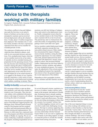Family Focus on...	                          Military Families

Advice to the therapists 		
working with military families
by Angela J. Huebner, Ph.D., Associate Professor, Department of Human Development,
Virginia Tech, ahuebner@vt.edu


The military conflicts in Iraq and Afghani-      emotions can shift into feelings of indepen-     access to a wide vari-
stan mark the first time in our nation’s         dence and control as the deployment wears        ety of mental health
history of military service that we have         on. Finally, reintegration occurs when the       supports. These sup-
attempted to maintain such an involved           service member returns to the United States      ports can include
forward deployment with an all-volunteer         and is reunited with his or her loved ones.      counseling through
force. To date, about 1.8 million troops have    This period may start as a honeymoon, but        behavioral health,
been deployed. This translates into 2.7 mil-     end in the reality of renegotiating roles and    chaplains, or Military
lion family members who have experienced         getting to know each other once again.           OneSource. Despite
separation from their service member for      Service members ranked deployment length            the availability of sup-
extended periods of time.                     and family separation among their top               ports and the docu-         Angela Huebner
                                              noncombat-related stressors. Other studies          mented impact of the
The experience of deployment can be di-
                                              have documented the impact of deploy-               stressors of deploy-
vided into three distinctive phases, each
                                              ment on family members, noting the shifts           ment, studies suggest that service members
with its own associated stressors and emo-
                                                                                                  and their families are often hesitant to seek
tions. First, predeployment begins when the needed for adjustment. For some children
                                              and youth, parental deployment has been             mental health services. Service members
service member receives his or her orders.
                                              associated with depression, anxiety, lower          cite concerns about confidentiality, fear of
It typically involves extended training and
                                                                                                  appearing weak, and negative repercussions
preparation for the upcoming mission. Fami- grades in school, and increased familial
                                              conflict. Deployment has also been linked to        on career advancements (including threats to
lies may become more distancing and argu-
                                              depression, anxiety, isolation, and sadness         security clearance) as reasons for not seek-
mentative during this phase of deployment
                                                                                                  ing mental health support when needed.
as they vacillate between denial and sadness for some nondeployed spouses. Not surpris-
about the service member’s departure. Sec-    ingly, the adjustment of the at-home parent         Therapists outside the military community
ond, deployment occurs when the service       (the nondeployed spouse) has repeatedly             can be a valued support to service members
member begins his or her actual mission in    been shown to have the greatest impact on           and their families precisely because they are
or in support of the theater of war. Families the overall adjustment of the children.             unaffiliated with any military branch. This
typically experience a wide variety of emo-   Depending on their geographic location,             nonaffiliation can be helpful in assuring
tions during the actual deployment including service members and their families can have          confidentiality but it may also be accompa-
relief, sadness, numbing, or anxiety. These                                                       nied by a lack of understanding about the
                                                                                                  military culture, which can compromise the
buddy-to-buddy continued from page F3                                                             therapeutic alliance.

B2s encourage soldiers to open up about          for several thousand veterans, qualitative in-   Understanding Military Culture
their problems, seek help when needed, and       terviews of soldiers, leaders, and key infor-    How can therapists become the “inside”
remain in care if necessary. They also pro-      mants in the program, and analysis of health     outsiders for service members and their
vide soldiers with confidential information      data. Preliminary data is already enabling       families? The following suggestions are
about a wide range of resources, all without     the Michigan National Guard to improve the       designed to familiarize the militarily naïve
involving the chain of command.                  program’s reach and effectiveness. The data      therapist to the military culture and potential
                                                                                                  issues of special concern for military service
After the initial development and implemen-      are also providing encouraging evidence that
                                                                                                  members and their families.
tation of the B2B peer-support program, the      the concept of an extended “military fam-
Michigan Army National Guard assumed             ily” can help struggling veterans survive and    One of the most important things to recog-
control of the program and has assigned          even thrive under truly challenging circum-      nize when working with military service
an officer and noncommissioned officer to        stances. We hope to continue supporting this     members or their families is what has been
conduct training and implementation. NG          wonderful group well into the future through     termed the “warrior ethos.” Service mem-
Bureaus 	in other states have expressed inter-   our close relationship with the National         bers and their families pride themselves on
est in the program and efforts to disseminate    Guard. While we do not wish to supplant the      their strength and ability to successfully
Buddy-to-Buddy are ongoing. We are cur-          role of family in providing support, we hope     confront challenge. The notion of asking
rently conducting a multistate evaluation of     to extend the picture to include the valuable    for help or support often carries with it the
the program, including longitudinal surveys      support found among close peers.                stigma of weakness. In our studies, service

F4                                                                                                                   family focus // spring 2012
 