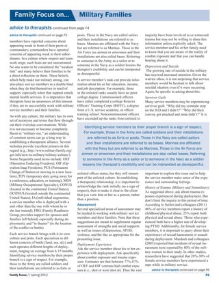 Family Focus on...	                             Military Families
advice to therapists continued from page F4
advice to therapists continued on page F5         posts. Those in the Navy are called sailors        majority have been involved in or witnessed
                                                  and their installations are referred to as         trauma but may not be willing to share this
members have reported concerns about
                                                  bases. Marines are affiliated with the Navy        information unless explicitly asked. The
appearing weak in front of their peers or
                                                  but are referred to as Marines. Those in the       service member and his or her family need
commanders; commanders have reported
                                                  Air Force are airmen or airwomen and their         to know that you are aware of the reality of
concerns of appearing weak to their subor-
                                                  installations are also called bases. Referring     combat exposure and that you can handle
dinates. In a culture where respect and team-
                                                  to someone in the Army as a sailor or to           hearing about it.
work reign, such fears are not unwarranted.
                                                  someone in the Navy as a soldier lessens the       Depression and Suicide
No one wants to be considered the “weakest
                                                  therapist’s credibility and can be interpreted      The growing rate of suicide in the military
link” and many believe their families to be
                                                  as disrespectful.                                  has received increased attention. Given the
a direct reflection on them. These beliefs,
which help make our military strong, can          A service member’s rank can provide infor-         warrior ethos, it is not surprising that service
also place service members in a double bind       mation about his or her education, income,         members would be hesitant to talk about
when they do find themselves in need of           and job description. For example, those            suicidal ideation even if it were occurring.
support, especially when that support entails     in the enlisted ranks usually have no prior        Again, be specific in asking about this.
mental health services. It is imperative that     college degree. Commissioned officers              Survivor Guilt
therapists have an awareness of this tension      have either completed a college Reserve            Many service members may be experiencing
if they are to successfully work with military    Officers’ Training Corps (ROTC), a degree          survivor guilt. “Why did my comrade step
service members and their families.               from a U.S. service academy, or officer            on the IED and I didn’t?” “Why did their
                                                  training school. Noncommissioned officers          convoy get attacked and mine didn’t?” It is
As with any culture, the military has its own
                                                  have ascended up the ranks from enlisted to
set of acronyms and terms that flow through-
out their everyday conversations. While
it is not necessary to become completely
                                                       Identifying service members by their proper branch is a sign of respect.
fluent in “military-ese,” an understanding             For example, those in the Army are called soldiers and their installations
of common terms can go a long way in                     are referred to as forts or posts. Those in the Navy are called sailors
establishing a therapeutic alliance. Several             and their installations are referred to as bases. Marines are affiliated
websites provide excellent primers in this
regard (e.g., http://www.militaryfamily.org/
                                                        with the Navy but are referred to as Marines. Those in the Air Force are
get-info/new-to-military/military-culture/).         airmen or airwomen and their installations are also called bases. Referring
Some frequently used terms include: OEF               to someone in the Army as a sailor or to someone in the Navy as a soldier
(Operation Enduring Freedom); OIF (Op-               lessens the therapist’s credibility and can be interpreted as disrespectful.
eration Iraqi Freedom); PCS (Permanent
Change of Station or moving to a new loca-        enlisted officer status, but they still remain     important to explore this issue and to help
tion); TDY (temporary duty going away for         part of the enlisted culture. In establishing      the service member make sense of the expe-
a conference, education, or training); MOS        a therapeutic relationship, it is important to     rience and surrounding feelings.
(Military Occupational Specialty); CONUS          acknowledge the rank initially (as a sign of
(located in the continental United States);                                                          History of Trauma (Military and Nonmilitary)
                                                  respect), then to make it clear to the client      As suggested above, ask about trauma ex-
OCONUS (located outside the continental           that you view him or her as a person, rather
United States); IA (individual augmentee,                                                            posure experienced during deployment. But
                                                  than a position.                                   don’t limit the inquiry to this period of time.
a service member who is deployed with a
unit other than the one with whom he or           Assessment                                         According to Seifert and colleagues (2011)
she has trained); FRG (Family Readiness           Several specialized areas of assessment may        46% of service members report a history of
Group, provides support for spouses and           be needed in working with military service         childhood physical abuse; 25% report both
families left behind, especially during de-       members and their families. Note that these        physical and sexual abuse. Those who expe-
ployment); and “in theater” (in the location      suggestions are meant to supplement regular        rienced both have a higher rate of develop-
of the conflict or battle).                       assessment of strengths and social supports        ing PTSD. Additionally, for female service
                                                  as well as issues of depression, ATOD,             members, it is important to query about their
Each service branch brings with it its own        violence, and the like as appropriate for the      experiences of sexual harassment or assault
culture and pride. Each specializes in dif-       presenting issue.                                  during deployment. Murdoch and colleagues
ferent contexts of battle (land, sea, sky) and                                                       (2003) reported that incidents of sexual ha-
                                                  Deployment Experience
each operates different lengths of deploy-                                                           rassment were reported by 80% of the mili-
                                                  Ask the service member about his or her ex-
ment, ranging on average from 6-15 months.                                                           tary women in their study. In other studies,
                                                  perience with deployment. Ask specifically
Identifying service members by their proper                                                          researchers have suggested that 28%-30% of
                                                  about combat exposure and trauma expo-
branch is a sign of respect. For example,                                                            female service members have experienced a
                                                  sure. Estimates are that between 77%-87%
those in the Army are called soldiers and                                                            rape while in military service.
                                                  of OEF and OIF veterans had combat expo-
their installations are referred to as forts or
                                                  sure (i.e., shot or were shot at). Thus the vast        advice to therapists continued on page F6
family focus // spring 2012                                                                                                                       F5
 