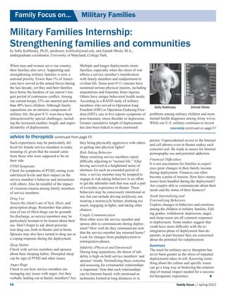 Family Focus on...	                          Military Families

Military Families Internship:
Strengthening families and communities
by Sally Koblinsky, Ph.D., professor, koblinsk@umd.edu, and Zainab Okolo, M.A.,
undergraduate coordinator, University of Maryland, College Park,

When men and women serve our country,            Multiple and longer deployments strain
their families also serve. Supporting and        families, especially when the stress of war
strengthening military families is now a         affects a service member’s reunification
national priority. Fewer than 1% of Ameri-       with family members and readjustment to
cans have served in the armed forces during      civilian life. Some post-9/11 veterans have
the last decade, yet they and their families     sustained serious physical injuries, including
have borne the burdens of our nation’s lon-      amputations and traumatic brain injuries.
gest period of continuous conflict. Among        Others have unique behavioral health needs.
our current troops, 55% are married and more     According to a RAND study of military
than 40% have children. Although family          members who served in Operation Iraqi               Sally Koblinsky            Zainab Okolo
separations are an intrinsic component of        Freedom (OIF) or Operation Enduring Free-
military life, the post-9/11 wars have been      dom (OEF), one in five reports symptoms of       problems among military children and more
characterized by special challenges, includ-     post-traumatic stress disorder or depression.    mental health diagnoses among Army wives.
ing the increased number, length, and unpre-     Greater cumulative length of deployments         While our U.S. military continues to recruit
dictability of deployments.                      has also been linked to more emotional                         internship continued on page F7

advice to therapists continued from page F5
                                                                                                  person. Unprecedented access to the Internet
Such experiences may be particularly dif-        they being physically aggressive with others
                                                                                                  and cell phones even in theater makes such
ficult for female service members to make        or getting into physical fights?
                                                                                                  concerns real. Be ready to assess for Internet
meaning of, given that the assault came          Risk-Taking Behavior                             pornography use and potential addiction.
from those who were supposed to be on            Many returning service members report
their side.                                                                                       Financial Difficulties
                                                 difficulty adjusting to “normal life.” After
                                                                                                  It is not uncommon for families to experi-
PTSD Symptoms                                    having survived at a heightened sense of
                                                                                                  ence great changes in their family income
Check for symptoms of PTSD, noting even          alertness for such an extended period of
                                                                                                  during deployment. Finances can often
subclinical levels and their impact on the       time, a service member may be tempted to
                                                                                                  become a point of tension. How have money
service member’s behavior and interactions       engage in risk-taking behaviors in an effort
                                                                                                  issues been handled during the deployment?
with others. Also be mindful of the impact       to get the adrenalin rush that was such a part
                                                                                                  Are couples able to communicate about their
of vicarious trauma among family members         of everyday experience in theater. These
                                                                                                  needs and the status of their finances?
of service members.                              behaviors may be consciously intentional or
                                                 not, but can include driving recklessly, not     Youth Internalizing and 			
Drug Use                                                                                          Externalizing Behaviors
                                                 wearing a motorcycle helmet, drinking too
Assess the client’s use of licit, illicit, and                                                    Explore changes in behaviors and emotions
                                                 much, engaging in fights, and taking other
prescription drugs. Remember that admis-                                                          among the children in military families. Fall-
                                                 chances.
sion of use of illicit drugs can be grounds                                                       ing grades, withdrawal, depression, anger,
for discharge, so service members may be         Couple Communication
                                                 How often were the service member and            and sleep issues are all common responses
particularly hesitant to be honest about their                                                    to deployment. Some studies suggest that
use. Don’t forget to ask about prescrip-         spouse able to communicate during deploy-
                                                 ment? How well do they communicate now           youth have more difficulty with the re-
tion drug use, both in theater and at home.                                                       integration phase of deployment than do
Spouses may also have turned to drug use as      that the service member has returned home?
                                                 Look for changes from predeployment to           parents, in part because they are concerned
a coping response during the deployment.                                                          about the potential for redeployment.
                                                 reintegration phases.
Sleep Habits                                                                                      Summary
                                                 Infidelity (Physical and Emotional)
Check with service members and spouses                                                            The need for military-savvy therapists has
                                                 During long separations, the threat of infi-
about their sleeping habits. Disrupted sleep                                                      never been greater as the stress of repeated
                                                 delity is high on both service members’ and
can be sign of PTSD and other issues.                                                             deployments takes its toll. Knowing some-
                                                 spouses’ minds. Normalizing these concerns
Anger/Rage                                                                                        thing about the culture and specific issues
                                                 and assessing for extramarital relationships
Check to see how service members are                                                              can go a long way in brokering the relation-
                                                 is important. Note that such relationships
                                                                                                  ship of mutual respect needed for a success-
managing any issues with anger. Are they         can be Internet-based, with emotional at-
                                                                                                  ful therapeutic experience.		             
verbally lashing out at family members? Are      tachments formed at long distances or in
F6                                                                                                                     family focus // spring 2012
 